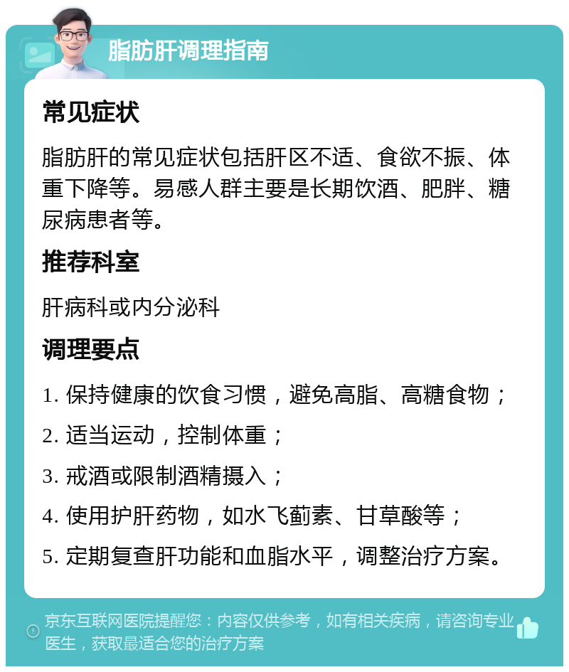 脂肪肝调理指南 常见症状 脂肪肝的常见症状包括肝区不适、食欲不振、体重下降等。易感人群主要是长期饮酒、肥胖、糖尿病患者等。 推荐科室 肝病科或内分泌科 调理要点 1. 保持健康的饮食习惯，避免高脂、高糖食物； 2. 适当运动，控制体重； 3. 戒酒或限制酒精摄入； 4. 使用护肝药物，如水飞蓟素、甘草酸等； 5. 定期复查肝功能和血脂水平，调整治疗方案。