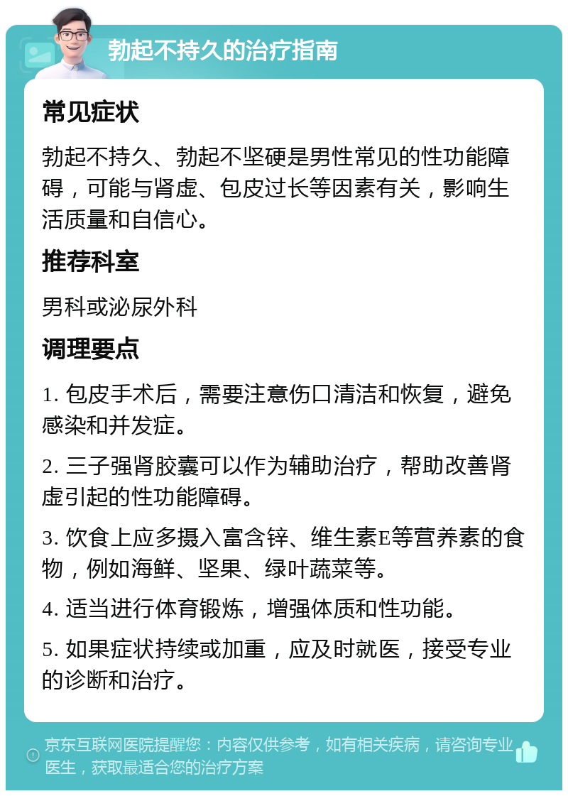 勃起不持久的治疗指南 常见症状 勃起不持久、勃起不坚硬是男性常见的性功能障碍，可能与肾虚、包皮过长等因素有关，影响生活质量和自信心。 推荐科室 男科或泌尿外科 调理要点 1. 包皮手术后，需要注意伤口清洁和恢复，避免感染和并发症。 2. 三子强肾胶囊可以作为辅助治疗，帮助改善肾虚引起的性功能障碍。 3. 饮食上应多摄入富含锌、维生素E等营养素的食物，例如海鲜、坚果、绿叶蔬菜等。 4. 适当进行体育锻炼，增强体质和性功能。 5. 如果症状持续或加重，应及时就医，接受专业的诊断和治疗。