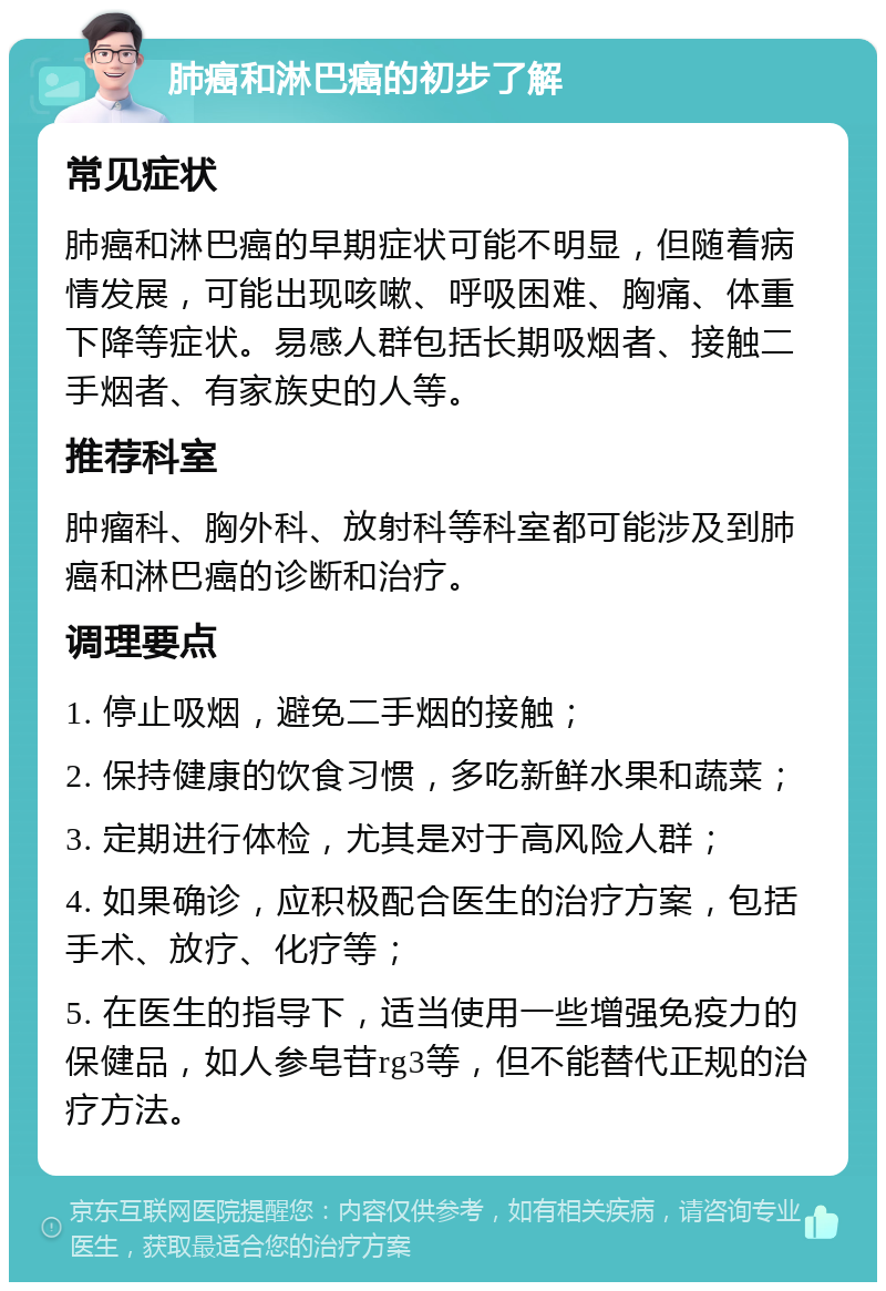 肺癌和淋巴癌的初步了解 常见症状 肺癌和淋巴癌的早期症状可能不明显，但随着病情发展，可能出现咳嗽、呼吸困难、胸痛、体重下降等症状。易感人群包括长期吸烟者、接触二手烟者、有家族史的人等。 推荐科室 肿瘤科、胸外科、放射科等科室都可能涉及到肺癌和淋巴癌的诊断和治疗。 调理要点 1. 停止吸烟，避免二手烟的接触； 2. 保持健康的饮食习惯，多吃新鲜水果和蔬菜； 3. 定期进行体检，尤其是对于高风险人群； 4. 如果确诊，应积极配合医生的治疗方案，包括手术、放疗、化疗等； 5. 在医生的指导下，适当使用一些增强免疫力的保健品，如人参皂苷rg3等，但不能替代正规的治疗方法。