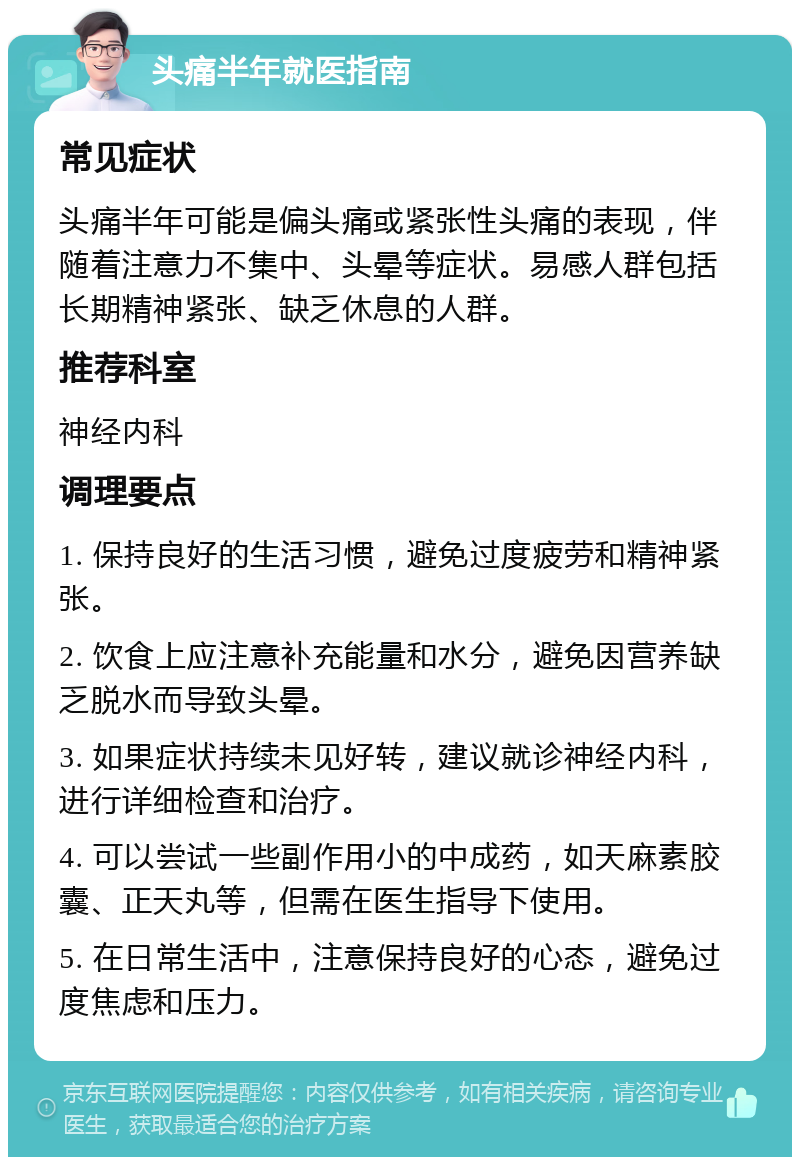 头痛半年就医指南 常见症状 头痛半年可能是偏头痛或紧张性头痛的表现，伴随着注意力不集中、头晕等症状。易感人群包括长期精神紧张、缺乏休息的人群。 推荐科室 神经内科 调理要点 1. 保持良好的生活习惯，避免过度疲劳和精神紧张。 2. 饮食上应注意补充能量和水分，避免因营养缺乏脱水而导致头晕。 3. 如果症状持续未见好转，建议就诊神经内科，进行详细检查和治疗。 4. 可以尝试一些副作用小的中成药，如天麻素胶囊、正天丸等，但需在医生指导下使用。 5. 在日常生活中，注意保持良好的心态，避免过度焦虑和压力。