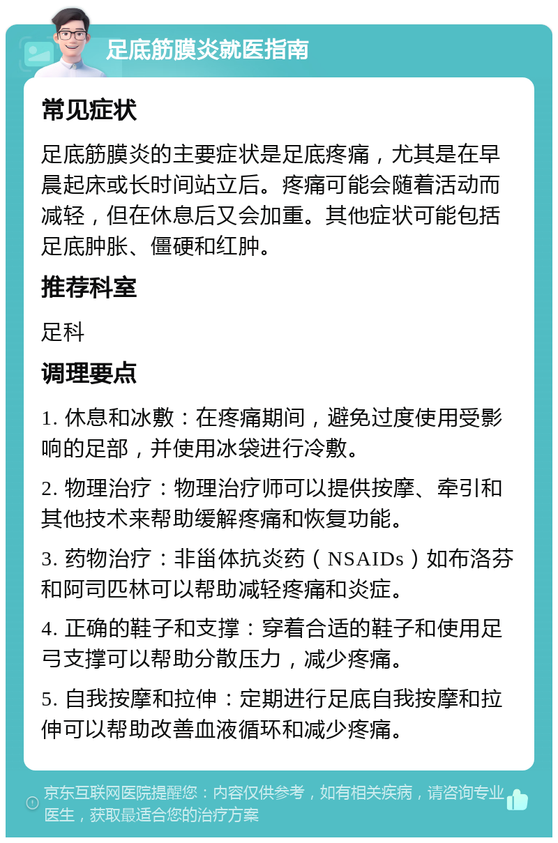 足底筋膜炎就医指南 常见症状 足底筋膜炎的主要症状是足底疼痛，尤其是在早晨起床或长时间站立后。疼痛可能会随着活动而减轻，但在休息后又会加重。其他症状可能包括足底肿胀、僵硬和红肿。 推荐科室 足科 调理要点 1. 休息和冰敷：在疼痛期间，避免过度使用受影响的足部，并使用冰袋进行冷敷。 2. 物理治疗：物理治疗师可以提供按摩、牵引和其他技术来帮助缓解疼痛和恢复功能。 3. 药物治疗：非甾体抗炎药（NSAIDs）如布洛芬和阿司匹林可以帮助减轻疼痛和炎症。 4. 正确的鞋子和支撑：穿着合适的鞋子和使用足弓支撑可以帮助分散压力，减少疼痛。 5. 自我按摩和拉伸：定期进行足底自我按摩和拉伸可以帮助改善血液循环和减少疼痛。