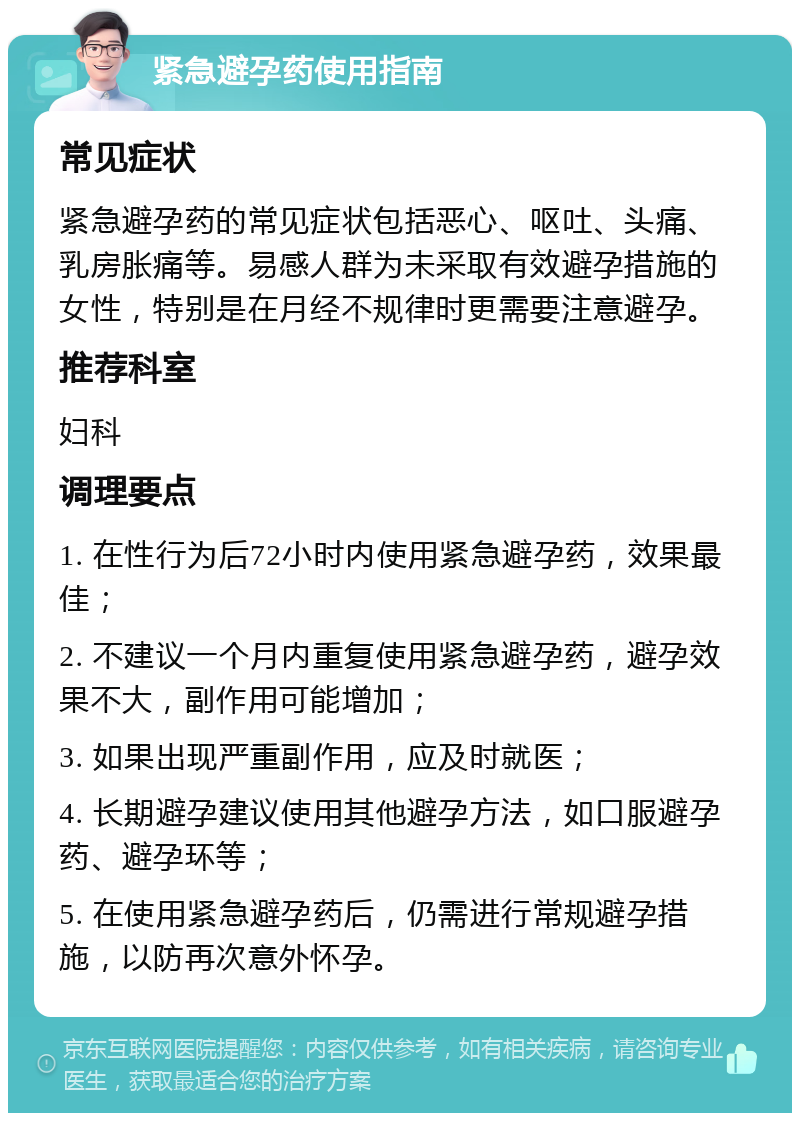 紧急避孕药使用指南 常见症状 紧急避孕药的常见症状包括恶心、呕吐、头痛、乳房胀痛等。易感人群为未采取有效避孕措施的女性，特别是在月经不规律时更需要注意避孕。 推荐科室 妇科 调理要点 1. 在性行为后72小时内使用紧急避孕药，效果最佳； 2. 不建议一个月内重复使用紧急避孕药，避孕效果不大，副作用可能增加； 3. 如果出现严重副作用，应及时就医； 4. 长期避孕建议使用其他避孕方法，如口服避孕药、避孕环等； 5. 在使用紧急避孕药后，仍需进行常规避孕措施，以防再次意外怀孕。