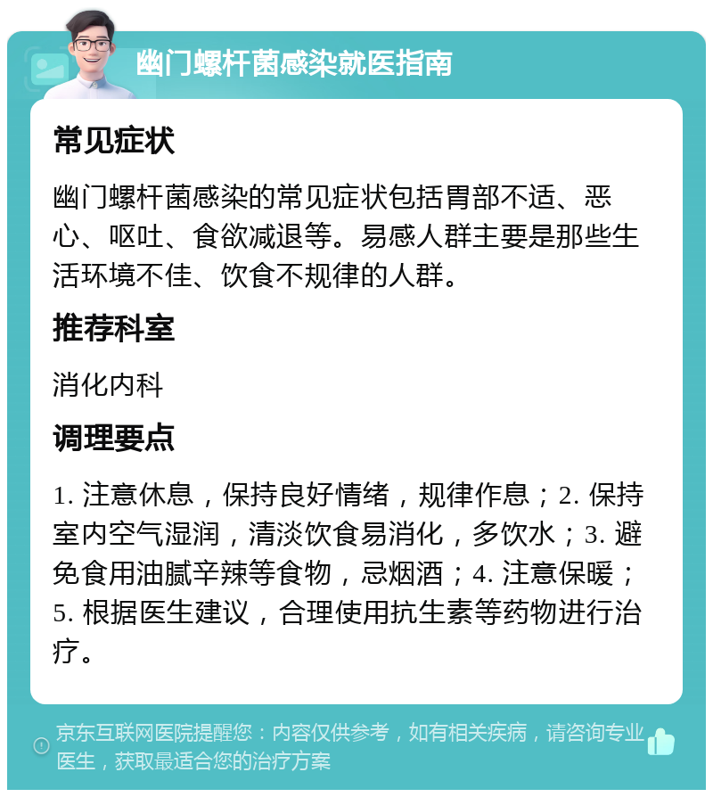 幽门螺杆菌感染就医指南 常见症状 幽门螺杆菌感染的常见症状包括胃部不适、恶心、呕吐、食欲减退等。易感人群主要是那些生活环境不佳、饮食不规律的人群。 推荐科室 消化内科 调理要点 1. 注意休息，保持良好情绪，规律作息；2. 保持室内空气湿润，清淡饮食易消化，多饮水；3. 避免食用油腻辛辣等食物，忌烟酒；4. 注意保暖；5. 根据医生建议，合理使用抗生素等药物进行治疗。