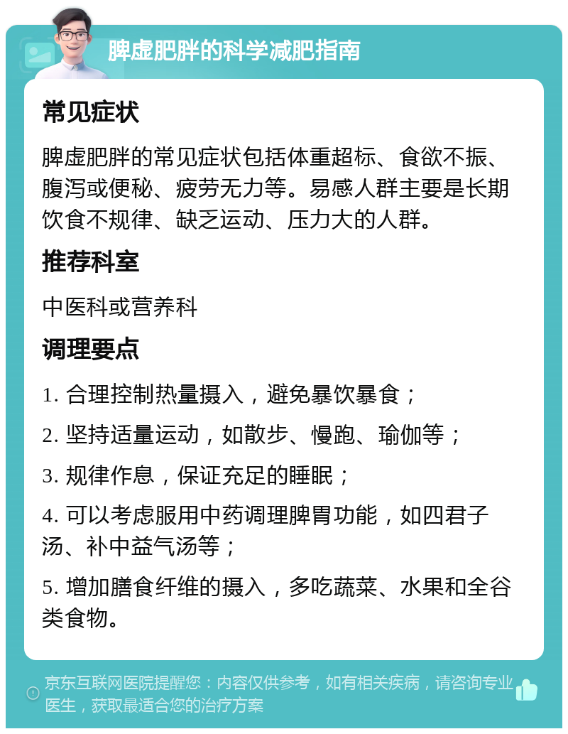 脾虚肥胖的科学减肥指南 常见症状 脾虚肥胖的常见症状包括体重超标、食欲不振、腹泻或便秘、疲劳无力等。易感人群主要是长期饮食不规律、缺乏运动、压力大的人群。 推荐科室 中医科或营养科 调理要点 1. 合理控制热量摄入，避免暴饮暴食； 2. 坚持适量运动，如散步、慢跑、瑜伽等； 3. 规律作息，保证充足的睡眠； 4. 可以考虑服用中药调理脾胃功能，如四君子汤、补中益气汤等； 5. 增加膳食纤维的摄入，多吃蔬菜、水果和全谷类食物。