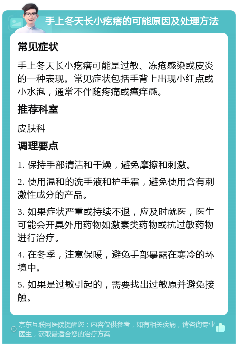 手上冬天长小疙瘩的可能原因及处理方法 常见症状 手上冬天长小疙瘩可能是过敏、冻疮感染或皮炎的一种表现。常见症状包括手背上出现小红点或小水泡，通常不伴随疼痛或瘙痒感。 推荐科室 皮肤科 调理要点 1. 保持手部清洁和干燥，避免摩擦和刺激。 2. 使用温和的洗手液和护手霜，避免使用含有刺激性成分的产品。 3. 如果症状严重或持续不退，应及时就医，医生可能会开具外用药物如激素类药物或抗过敏药物进行治疗。 4. 在冬季，注意保暖，避免手部暴露在寒冷的环境中。 5. 如果是过敏引起的，需要找出过敏原并避免接触。