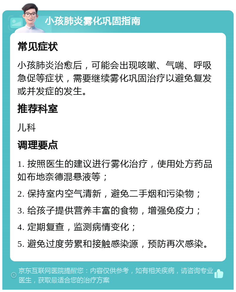 小孩肺炎雾化巩固指南 常见症状 小孩肺炎治愈后，可能会出现咳嗽、气喘、呼吸急促等症状，需要继续雾化巩固治疗以避免复发或并发症的发生。 推荐科室 儿科 调理要点 1. 按照医生的建议进行雾化治疗，使用处方药品如布地奈德混悬液等； 2. 保持室内空气清新，避免二手烟和污染物； 3. 给孩子提供营养丰富的食物，增强免疫力； 4. 定期复查，监测病情变化； 5. 避免过度劳累和接触感染源，预防再次感染。