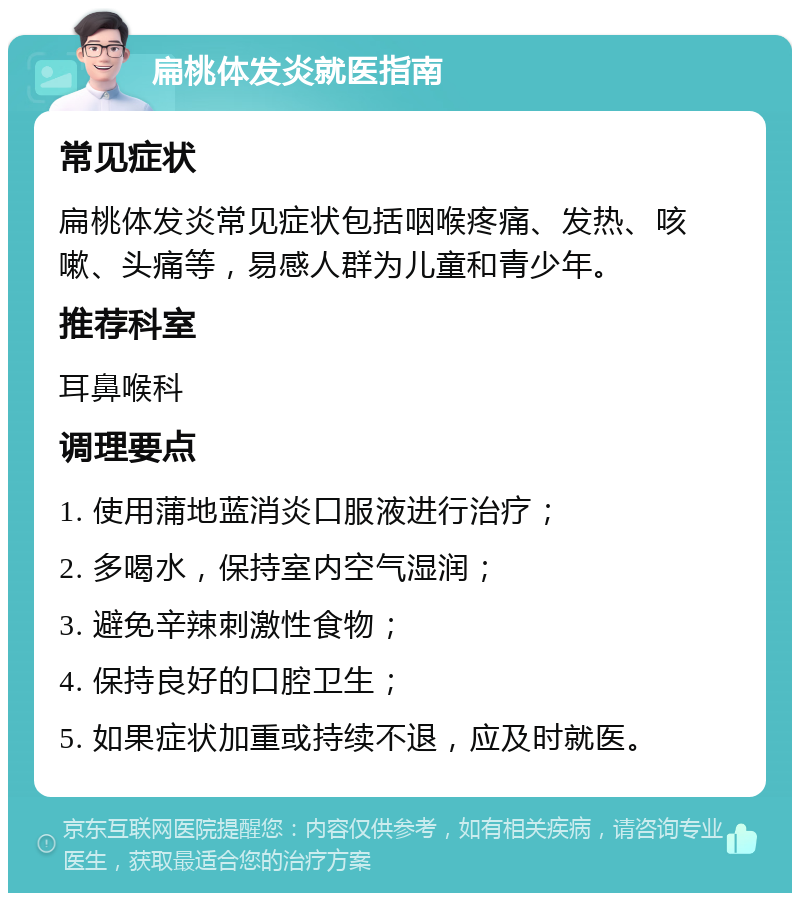 扁桃体发炎就医指南 常见症状 扁桃体发炎常见症状包括咽喉疼痛、发热、咳嗽、头痛等，易感人群为儿童和青少年。 推荐科室 耳鼻喉科 调理要点 1. 使用蒲地蓝消炎口服液进行治疗； 2. 多喝水，保持室内空气湿润； 3. 避免辛辣刺激性食物； 4. 保持良好的口腔卫生； 5. 如果症状加重或持续不退，应及时就医。