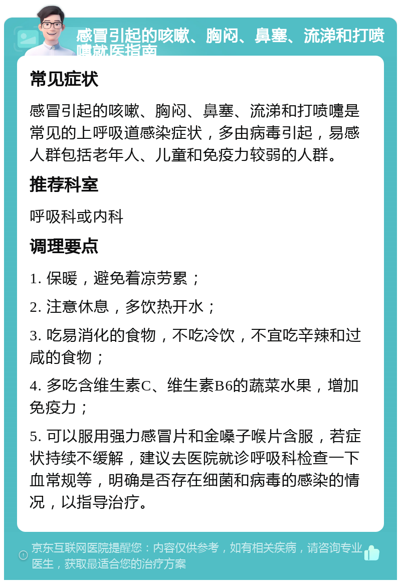 感冒引起的咳嗽、胸闷、鼻塞、流涕和打喷嚏就医指南 常见症状 感冒引起的咳嗽、胸闷、鼻塞、流涕和打喷嚏是常见的上呼吸道感染症状，多由病毒引起，易感人群包括老年人、儿童和免疫力较弱的人群。 推荐科室 呼吸科或内科 调理要点 1. 保暖，避免着凉劳累； 2. 注意休息，多饮热开水； 3. 吃易消化的食物，不吃冷饮，不宜吃辛辣和过咸的食物； 4. 多吃含维生素C、维生素B6的蔬菜水果，增加免疫力； 5. 可以服用强力感冒片和金嗓子喉片含服，若症状持续不缓解，建议去医院就诊呼吸科检查一下血常规等，明确是否存在细菌和病毒的感染的情况，以指导治疗。