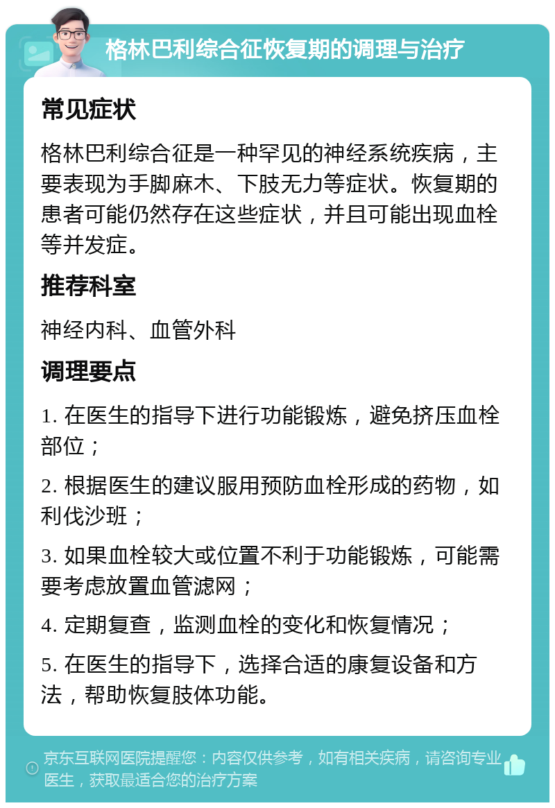 格林巴利综合征恢复期的调理与治疗 常见症状 格林巴利综合征是一种罕见的神经系统疾病，主要表现为手脚麻木、下肢无力等症状。恢复期的患者可能仍然存在这些症状，并且可能出现血栓等并发症。 推荐科室 神经内科、血管外科 调理要点 1. 在医生的指导下进行功能锻炼，避免挤压血栓部位； 2. 根据医生的建议服用预防血栓形成的药物，如利伐沙班； 3. 如果血栓较大或位置不利于功能锻炼，可能需要考虑放置血管滤网； 4. 定期复查，监测血栓的变化和恢复情况； 5. 在医生的指导下，选择合适的康复设备和方法，帮助恢复肢体功能。