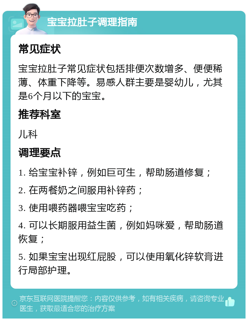 宝宝拉肚子调理指南 常见症状 宝宝拉肚子常见症状包括排便次数增多、便便稀薄、体重下降等。易感人群主要是婴幼儿，尤其是6个月以下的宝宝。 推荐科室 儿科 调理要点 1. 给宝宝补锌，例如巨可生，帮助肠道修复； 2. 在两餐奶之间服用补锌药； 3. 使用喂药器喂宝宝吃药； 4. 可以长期服用益生菌，例如妈咪爱，帮助肠道恢复； 5. 如果宝宝出现红屁股，可以使用氧化锌软膏进行局部护理。