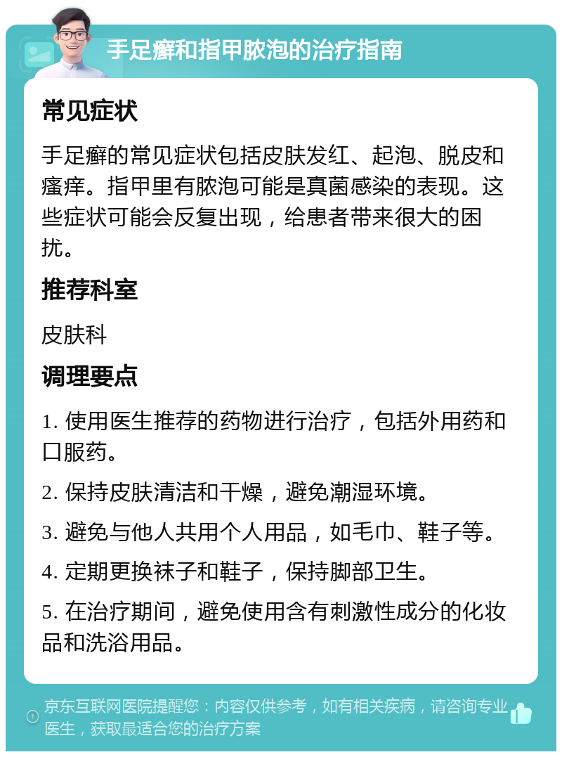 手足癣和指甲脓泡的治疗指南 常见症状 手足癣的常见症状包括皮肤发红、起泡、脱皮和瘙痒。指甲里有脓泡可能是真菌感染的表现。这些症状可能会反复出现，给患者带来很大的困扰。 推荐科室 皮肤科 调理要点 1. 使用医生推荐的药物进行治疗，包括外用药和口服药。 2. 保持皮肤清洁和干燥，避免潮湿环境。 3. 避免与他人共用个人用品，如毛巾、鞋子等。 4. 定期更换袜子和鞋子，保持脚部卫生。 5. 在治疗期间，避免使用含有刺激性成分的化妆品和洗浴用品。