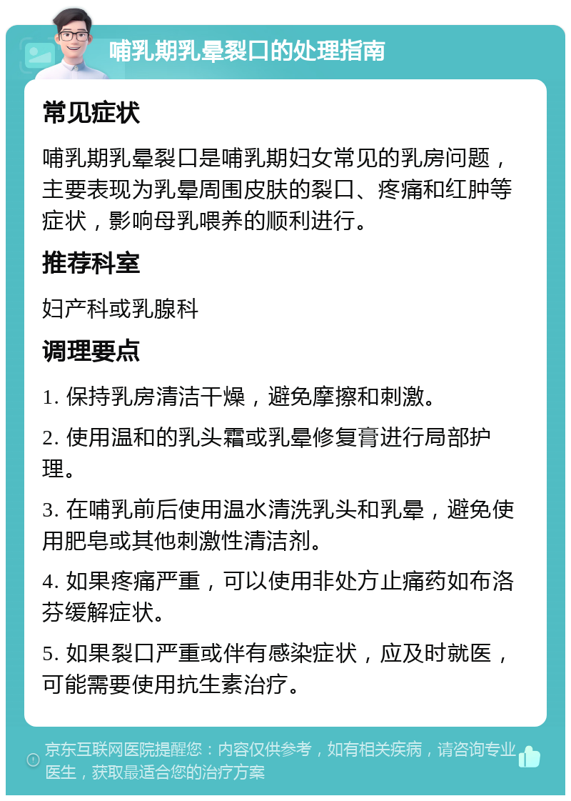 哺乳期乳晕裂口的处理指南 常见症状 哺乳期乳晕裂口是哺乳期妇女常见的乳房问题，主要表现为乳晕周围皮肤的裂口、疼痛和红肿等症状，影响母乳喂养的顺利进行。 推荐科室 妇产科或乳腺科 调理要点 1. 保持乳房清洁干燥，避免摩擦和刺激。 2. 使用温和的乳头霜或乳晕修复膏进行局部护理。 3. 在哺乳前后使用温水清洗乳头和乳晕，避免使用肥皂或其他刺激性清洁剂。 4. 如果疼痛严重，可以使用非处方止痛药如布洛芬缓解症状。 5. 如果裂口严重或伴有感染症状，应及时就医，可能需要使用抗生素治疗。