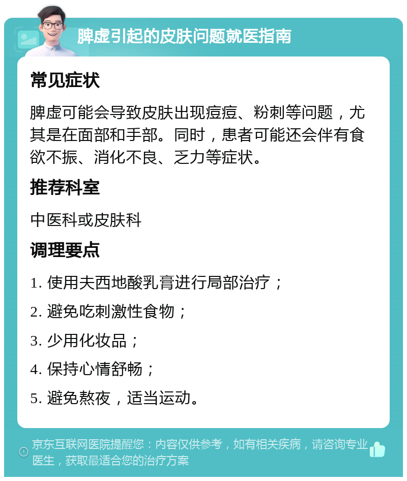 脾虚引起的皮肤问题就医指南 常见症状 脾虚可能会导致皮肤出现痘痘、粉刺等问题，尤其是在面部和手部。同时，患者可能还会伴有食欲不振、消化不良、乏力等症状。 推荐科室 中医科或皮肤科 调理要点 1. 使用夫西地酸乳膏进行局部治疗； 2. 避免吃刺激性食物； 3. 少用化妆品； 4. 保持心情舒畅； 5. 避免熬夜，适当运动。