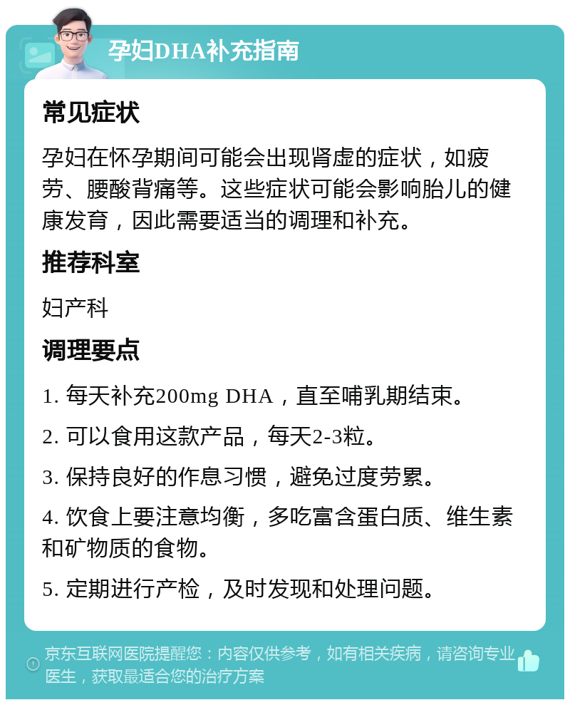 孕妇DHA补充指南 常见症状 孕妇在怀孕期间可能会出现肾虚的症状，如疲劳、腰酸背痛等。这些症状可能会影响胎儿的健康发育，因此需要适当的调理和补充。 推荐科室 妇产科 调理要点 1. 每天补充200mg DHA，直至哺乳期结束。 2. 可以食用这款产品，每天2-3粒。 3. 保持良好的作息习惯，避免过度劳累。 4. 饮食上要注意均衡，多吃富含蛋白质、维生素和矿物质的食物。 5. 定期进行产检，及时发现和处理问题。