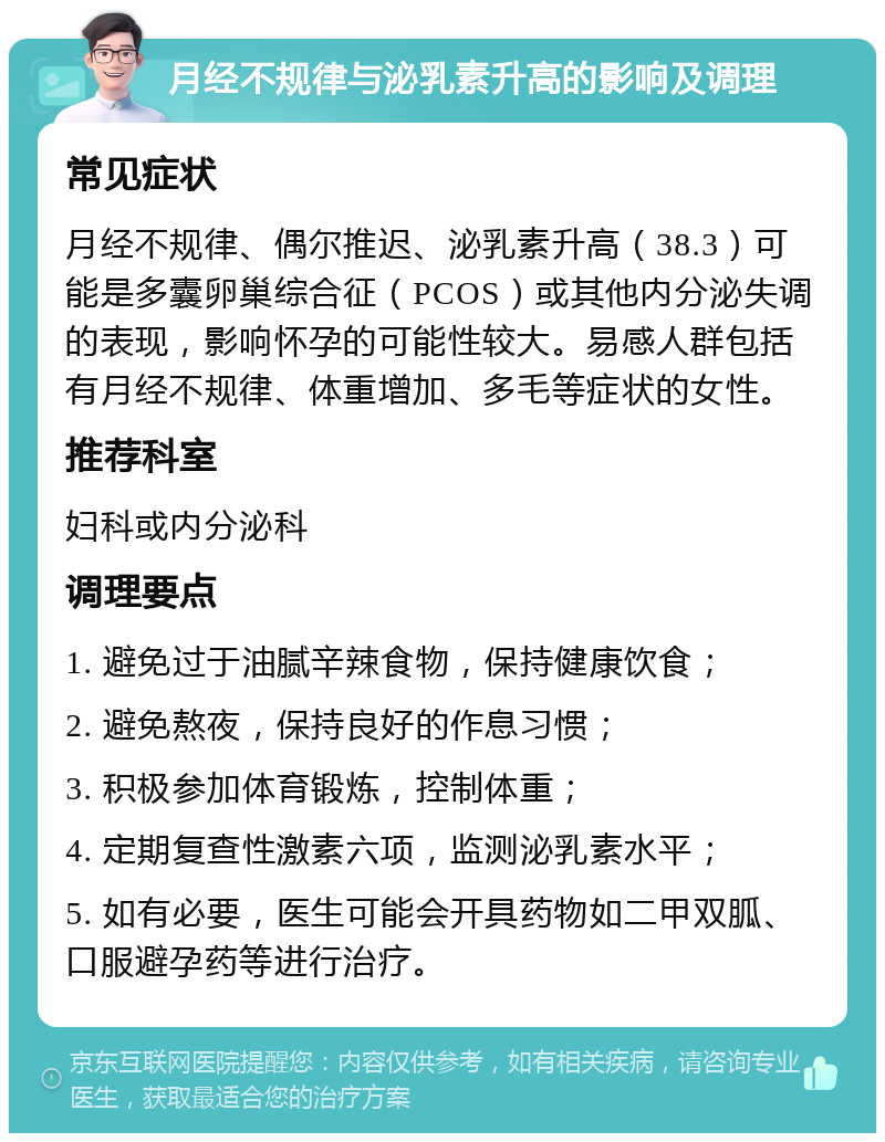 月经不规律与泌乳素升高的影响及调理 常见症状 月经不规律、偶尔推迟、泌乳素升高（38.3）可能是多囊卵巢综合征（PCOS）或其他内分泌失调的表现，影响怀孕的可能性较大。易感人群包括有月经不规律、体重增加、多毛等症状的女性。 推荐科室 妇科或内分泌科 调理要点 1. 避免过于油腻辛辣食物，保持健康饮食； 2. 避免熬夜，保持良好的作息习惯； 3. 积极参加体育锻炼，控制体重； 4. 定期复查性激素六项，监测泌乳素水平； 5. 如有必要，医生可能会开具药物如二甲双胍、口服避孕药等进行治疗。