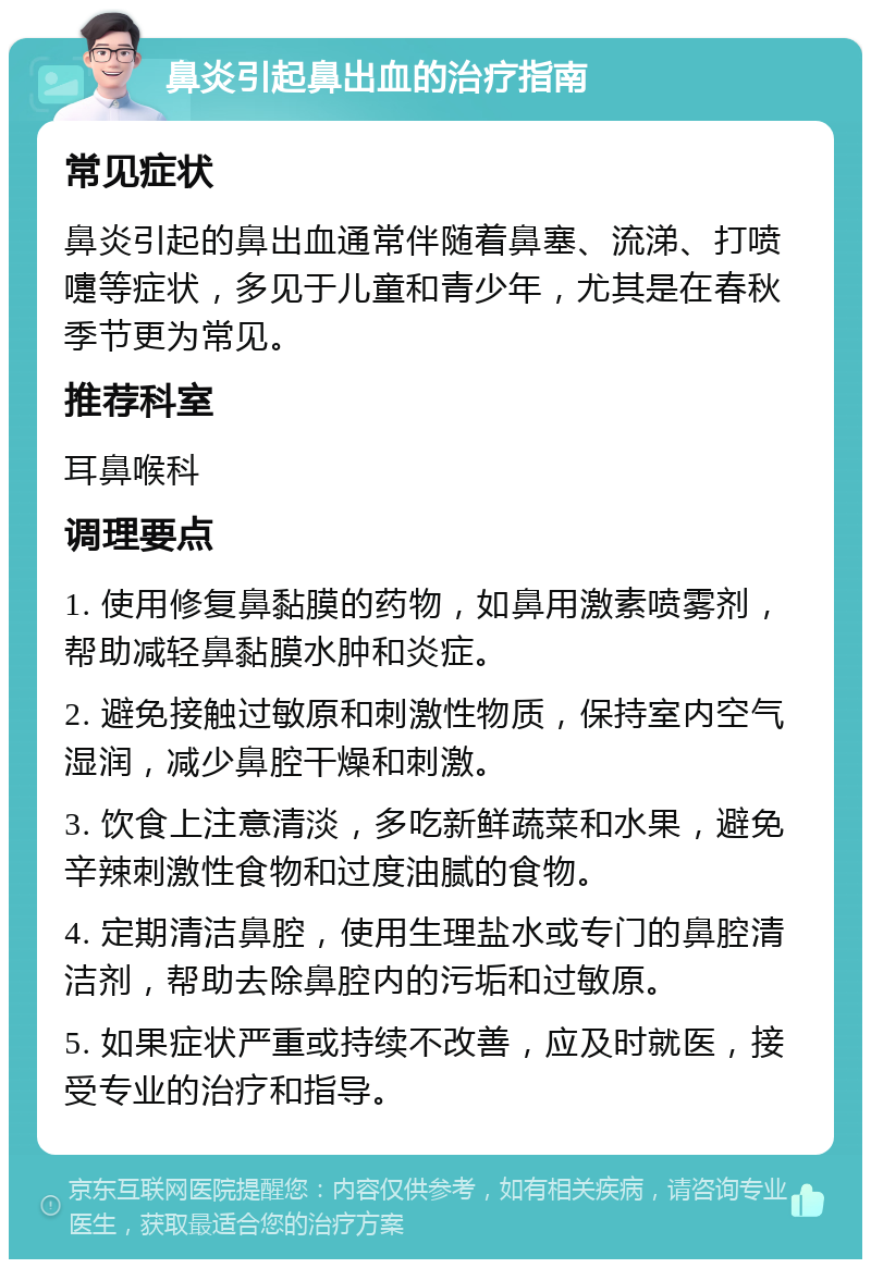 鼻炎引起鼻出血的治疗指南 常见症状 鼻炎引起的鼻出血通常伴随着鼻塞、流涕、打喷嚏等症状，多见于儿童和青少年，尤其是在春秋季节更为常见。 推荐科室 耳鼻喉科 调理要点 1. 使用修复鼻黏膜的药物，如鼻用激素喷雾剂，帮助减轻鼻黏膜水肿和炎症。 2. 避免接触过敏原和刺激性物质，保持室内空气湿润，减少鼻腔干燥和刺激。 3. 饮食上注意清淡，多吃新鲜蔬菜和水果，避免辛辣刺激性食物和过度油腻的食物。 4. 定期清洁鼻腔，使用生理盐水或专门的鼻腔清洁剂，帮助去除鼻腔内的污垢和过敏原。 5. 如果症状严重或持续不改善，应及时就医，接受专业的治疗和指导。