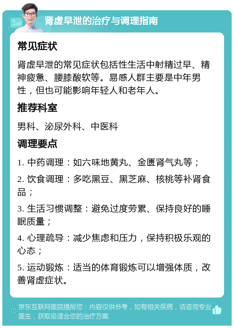 肾虚早泄的治疗与调理指南 常见症状 肾虚早泄的常见症状包括性生活中射精过早、精神疲惫、腰膝酸软等。易感人群主要是中年男性，但也可能影响年轻人和老年人。 推荐科室 男科、泌尿外科、中医科 调理要点 1. 中药调理：如六味地黄丸、金匮肾气丸等； 2. 饮食调理：多吃黑豆、黑芝麻、核桃等补肾食品； 3. 生活习惯调整：避免过度劳累、保持良好的睡眠质量； 4. 心理疏导：减少焦虑和压力，保持积极乐观的心态； 5. 运动锻炼：适当的体育锻炼可以增强体质，改善肾虚症状。