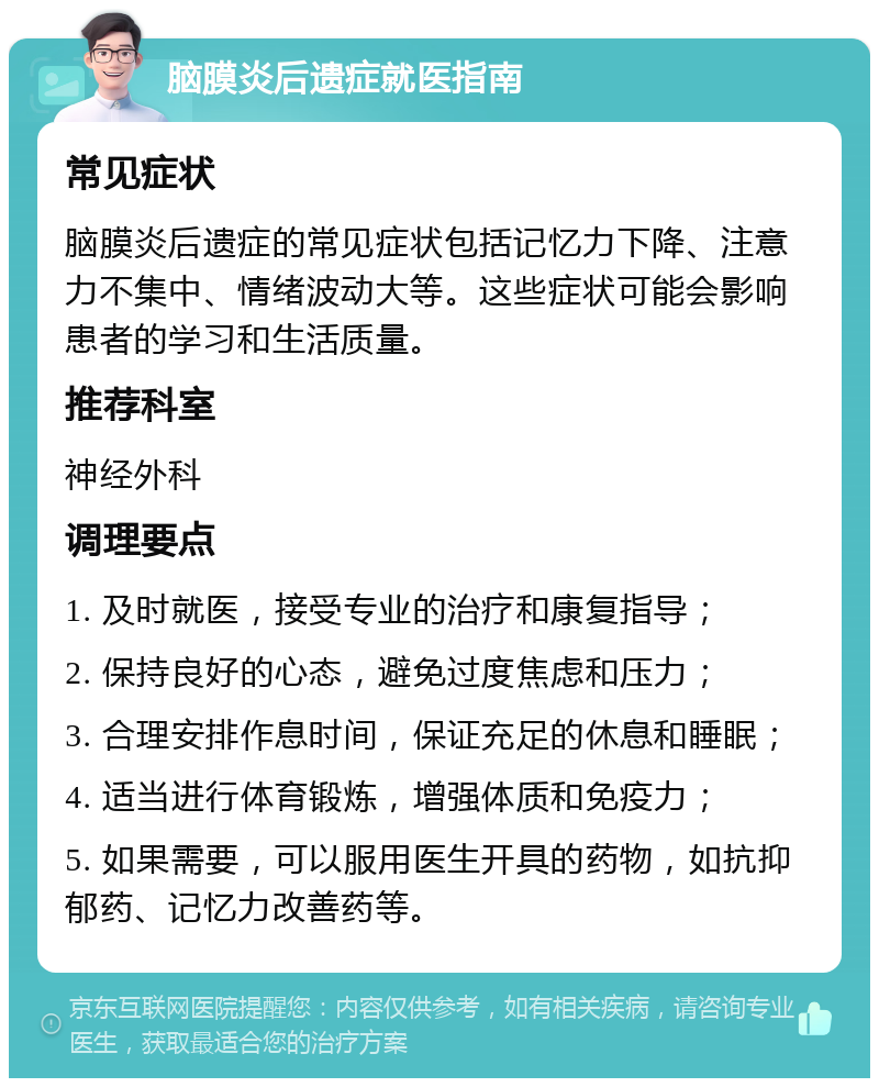 脑膜炎后遗症就医指南 常见症状 脑膜炎后遗症的常见症状包括记忆力下降、注意力不集中、情绪波动大等。这些症状可能会影响患者的学习和生活质量。 推荐科室 神经外科 调理要点 1. 及时就医，接受专业的治疗和康复指导； 2. 保持良好的心态，避免过度焦虑和压力； 3. 合理安排作息时间，保证充足的休息和睡眠； 4. 适当进行体育锻炼，增强体质和免疫力； 5. 如果需要，可以服用医生开具的药物，如抗抑郁药、记忆力改善药等。