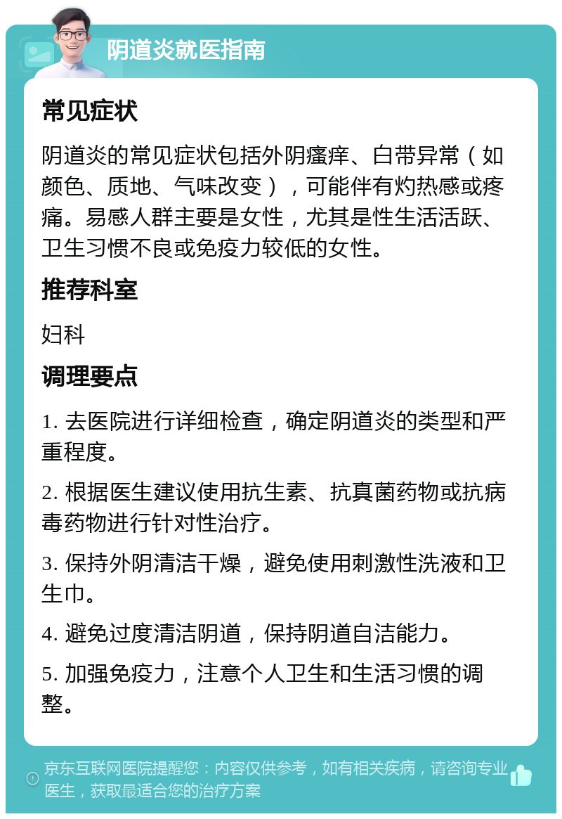 阴道炎就医指南 常见症状 阴道炎的常见症状包括外阴瘙痒、白带异常（如颜色、质地、气味改变），可能伴有灼热感或疼痛。易感人群主要是女性，尤其是性生活活跃、卫生习惯不良或免疫力较低的女性。 推荐科室 妇科 调理要点 1. 去医院进行详细检查，确定阴道炎的类型和严重程度。 2. 根据医生建议使用抗生素、抗真菌药物或抗病毒药物进行针对性治疗。 3. 保持外阴清洁干燥，避免使用刺激性洗液和卫生巾。 4. 避免过度清洁阴道，保持阴道自洁能力。 5. 加强免疫力，注意个人卫生和生活习惯的调整。