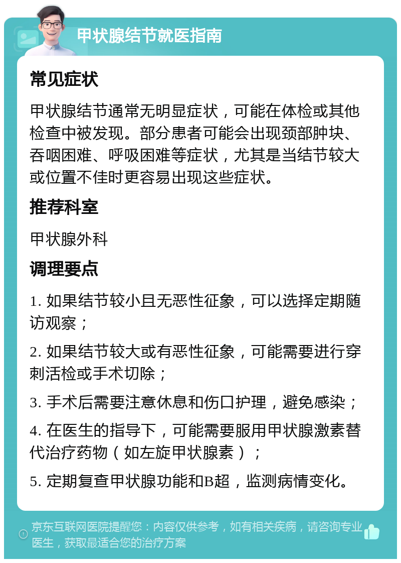 甲状腺结节就医指南 常见症状 甲状腺结节通常无明显症状，可能在体检或其他检查中被发现。部分患者可能会出现颈部肿块、吞咽困难、呼吸困难等症状，尤其是当结节较大或位置不佳时更容易出现这些症状。 推荐科室 甲状腺外科 调理要点 1. 如果结节较小且无恶性征象，可以选择定期随访观察； 2. 如果结节较大或有恶性征象，可能需要进行穿刺活检或手术切除； 3. 手术后需要注意休息和伤口护理，避免感染； 4. 在医生的指导下，可能需要服用甲状腺激素替代治疗药物（如左旋甲状腺素）； 5. 定期复查甲状腺功能和B超，监测病情变化。