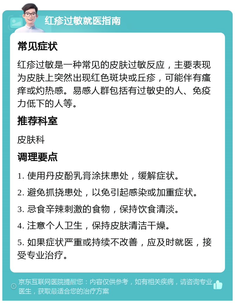 红疹过敏就医指南 常见症状 红疹过敏是一种常见的皮肤过敏反应，主要表现为皮肤上突然出现红色斑块或丘疹，可能伴有瘙痒或灼热感。易感人群包括有过敏史的人、免疫力低下的人等。 推荐科室 皮肤科 调理要点 1. 使用丹皮酚乳膏涂抹患处，缓解症状。 2. 避免抓挠患处，以免引起感染或加重症状。 3. 忌食辛辣刺激的食物，保持饮食清淡。 4. 注意个人卫生，保持皮肤清洁干燥。 5. 如果症状严重或持续不改善，应及时就医，接受专业治疗。