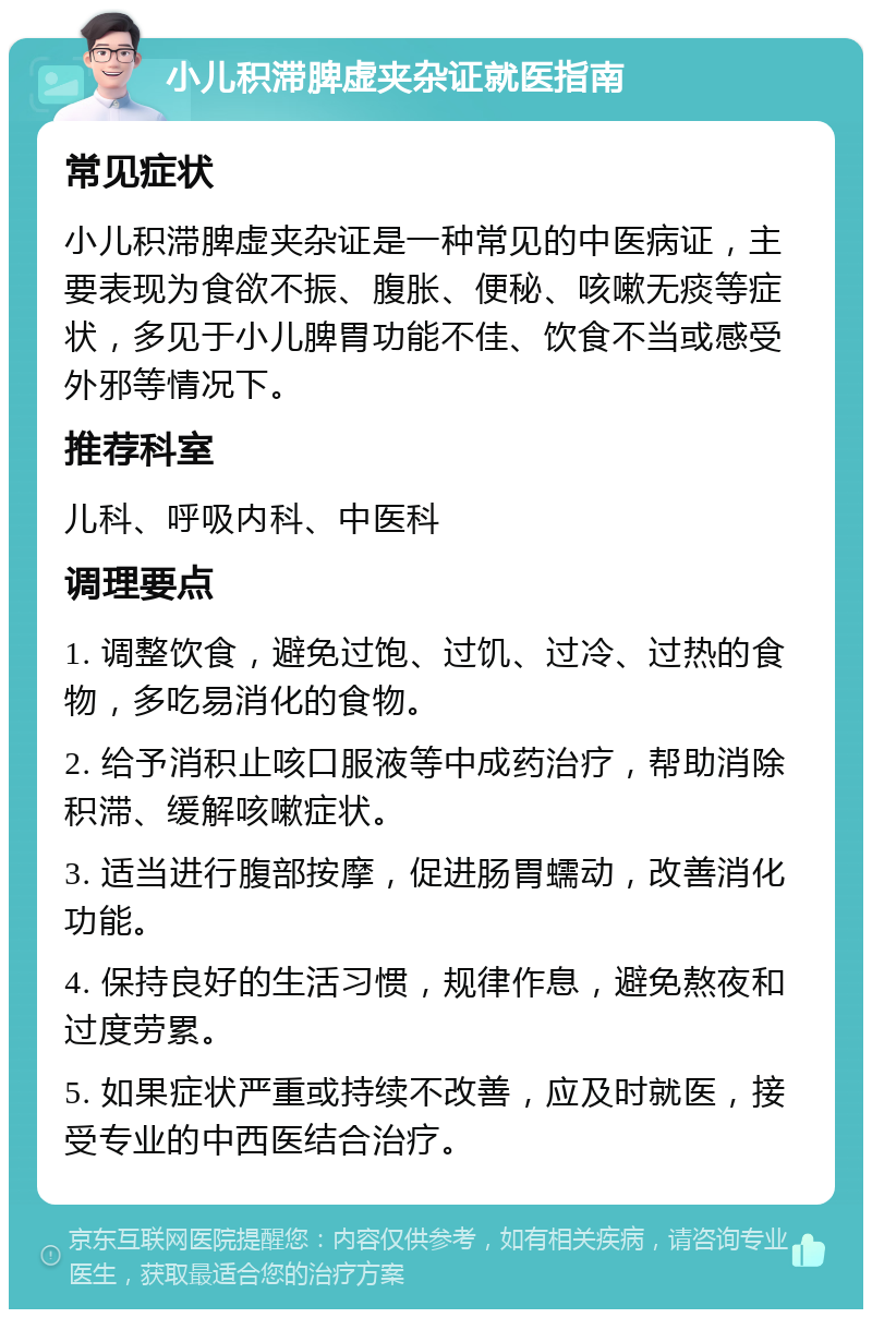 小儿积滞脾虚夹杂证就医指南 常见症状 小儿积滞脾虚夹杂证是一种常见的中医病证，主要表现为食欲不振、腹胀、便秘、咳嗽无痰等症状，多见于小儿脾胃功能不佳、饮食不当或感受外邪等情况下。 推荐科室 儿科、呼吸内科、中医科 调理要点 1. 调整饮食，避免过饱、过饥、过冷、过热的食物，多吃易消化的食物。 2. 给予消积止咳口服液等中成药治疗，帮助消除积滞、缓解咳嗽症状。 3. 适当进行腹部按摩，促进肠胃蠕动，改善消化功能。 4. 保持良好的生活习惯，规律作息，避免熬夜和过度劳累。 5. 如果症状严重或持续不改善，应及时就医，接受专业的中西医结合治疗。