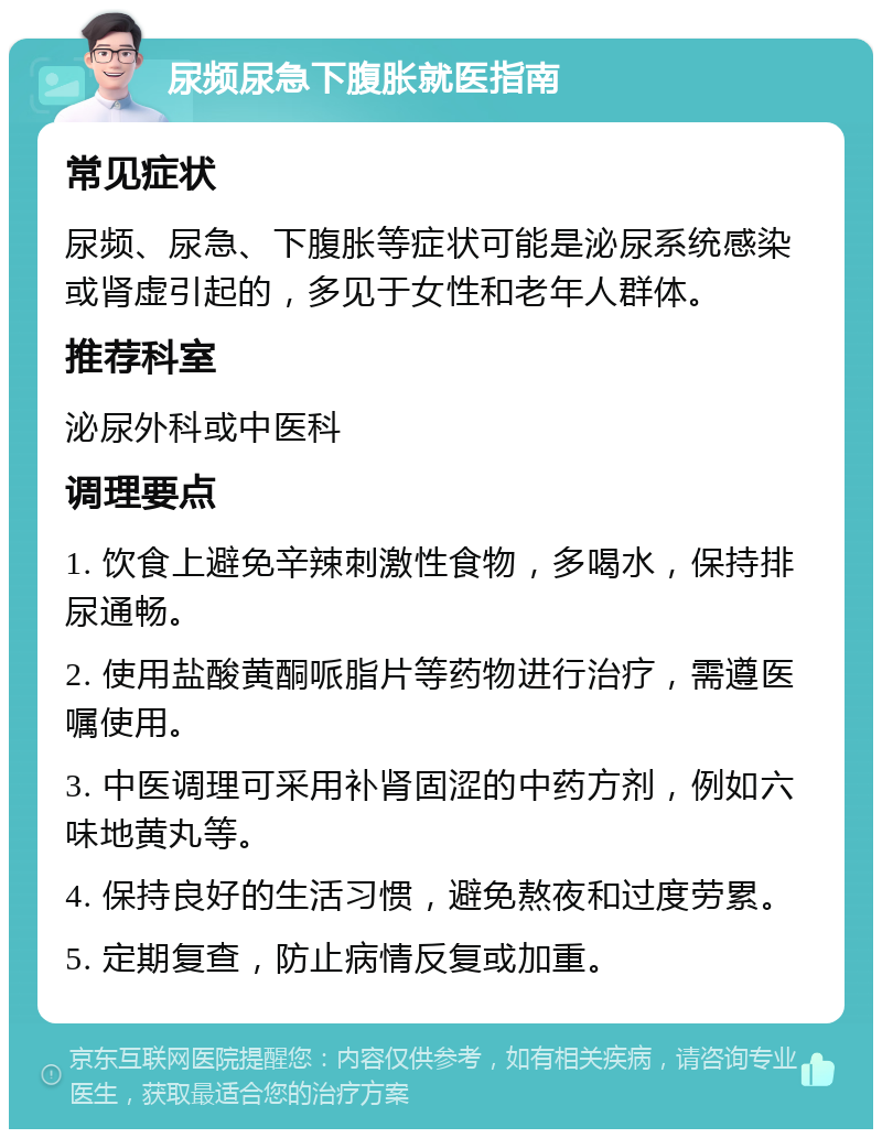 尿频尿急下腹胀就医指南 常见症状 尿频、尿急、下腹胀等症状可能是泌尿系统感染或肾虚引起的，多见于女性和老年人群体。 推荐科室 泌尿外科或中医科 调理要点 1. 饮食上避免辛辣刺激性食物，多喝水，保持排尿通畅。 2. 使用盐酸黄酮哌脂片等药物进行治疗，需遵医嘱使用。 3. 中医调理可采用补肾固涩的中药方剂，例如六味地黄丸等。 4. 保持良好的生活习惯，避免熬夜和过度劳累。 5. 定期复查，防止病情反复或加重。