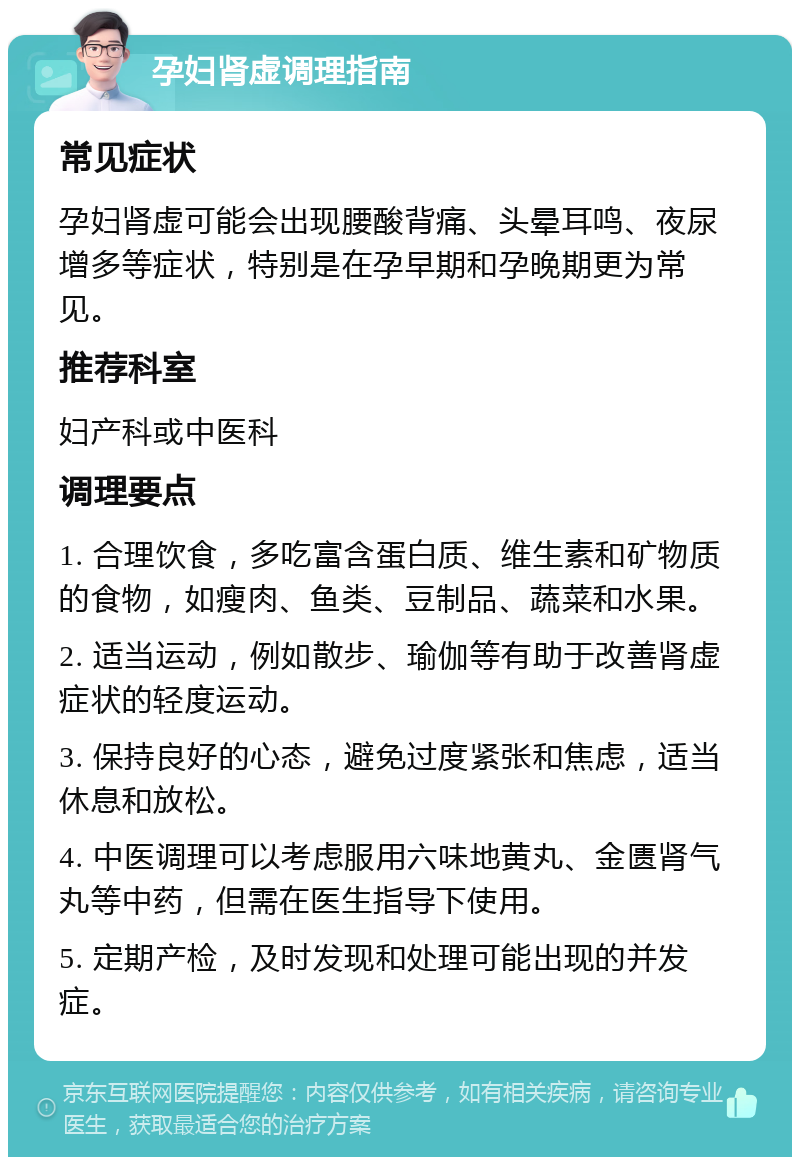 孕妇肾虚调理指南 常见症状 孕妇肾虚可能会出现腰酸背痛、头晕耳鸣、夜尿增多等症状，特别是在孕早期和孕晚期更为常见。 推荐科室 妇产科或中医科 调理要点 1. 合理饮食，多吃富含蛋白质、维生素和矿物质的食物，如瘦肉、鱼类、豆制品、蔬菜和水果。 2. 适当运动，例如散步、瑜伽等有助于改善肾虚症状的轻度运动。 3. 保持良好的心态，避免过度紧张和焦虑，适当休息和放松。 4. 中医调理可以考虑服用六味地黄丸、金匮肾气丸等中药，但需在医生指导下使用。 5. 定期产检，及时发现和处理可能出现的并发症。