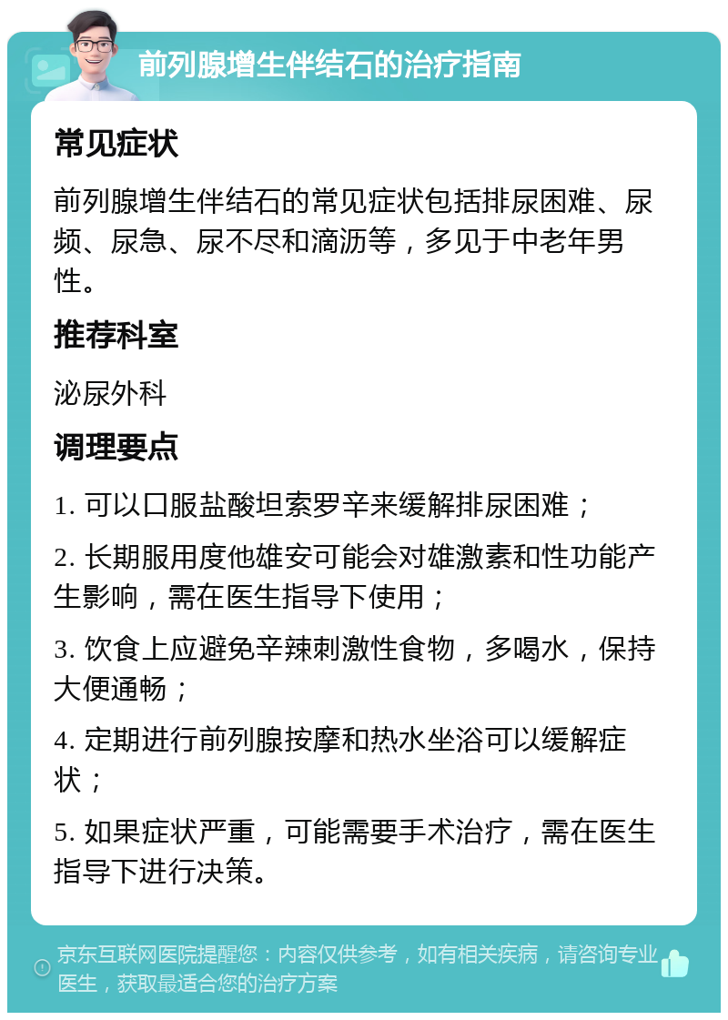 前列腺增生伴结石的治疗指南 常见症状 前列腺增生伴结石的常见症状包括排尿困难、尿频、尿急、尿不尽和滴沥等，多见于中老年男性。 推荐科室 泌尿外科 调理要点 1. 可以口服盐酸坦索罗辛来缓解排尿困难； 2. 长期服用度他雄安可能会对雄激素和性功能产生影响，需在医生指导下使用； 3. 饮食上应避免辛辣刺激性食物，多喝水，保持大便通畅； 4. 定期进行前列腺按摩和热水坐浴可以缓解症状； 5. 如果症状严重，可能需要手术治疗，需在医生指导下进行决策。