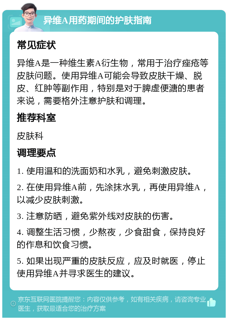 异维A用药期间的护肤指南 常见症状 异维A是一种维生素A衍生物，常用于治疗痤疮等皮肤问题。使用异维A可能会导致皮肤干燥、脱皮、红肿等副作用，特别是对于脾虚便溏的患者来说，需要格外注意护肤和调理。 推荐科室 皮肤科 调理要点 1. 使用温和的洗面奶和水乳，避免刺激皮肤。 2. 在使用异维A前，先涂抹水乳，再使用异维A，以减少皮肤刺激。 3. 注意防晒，避免紫外线对皮肤的伤害。 4. 调整生活习惯，少熬夜，少食甜食，保持良好的作息和饮食习惯。 5. 如果出现严重的皮肤反应，应及时就医，停止使用异维A并寻求医生的建议。