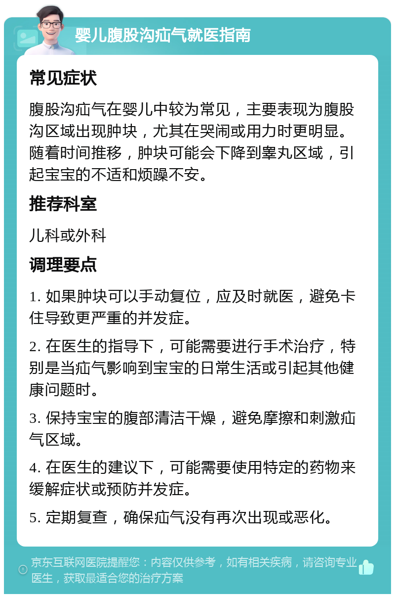 婴儿腹股沟疝气就医指南 常见症状 腹股沟疝气在婴儿中较为常见，主要表现为腹股沟区域出现肿块，尤其在哭闹或用力时更明显。随着时间推移，肿块可能会下降到睾丸区域，引起宝宝的不适和烦躁不安。 推荐科室 儿科或外科 调理要点 1. 如果肿块可以手动复位，应及时就医，避免卡住导致更严重的并发症。 2. 在医生的指导下，可能需要进行手术治疗，特别是当疝气影响到宝宝的日常生活或引起其他健康问题时。 3. 保持宝宝的腹部清洁干燥，避免摩擦和刺激疝气区域。 4. 在医生的建议下，可能需要使用特定的药物来缓解症状或预防并发症。 5. 定期复查，确保疝气没有再次出现或恶化。