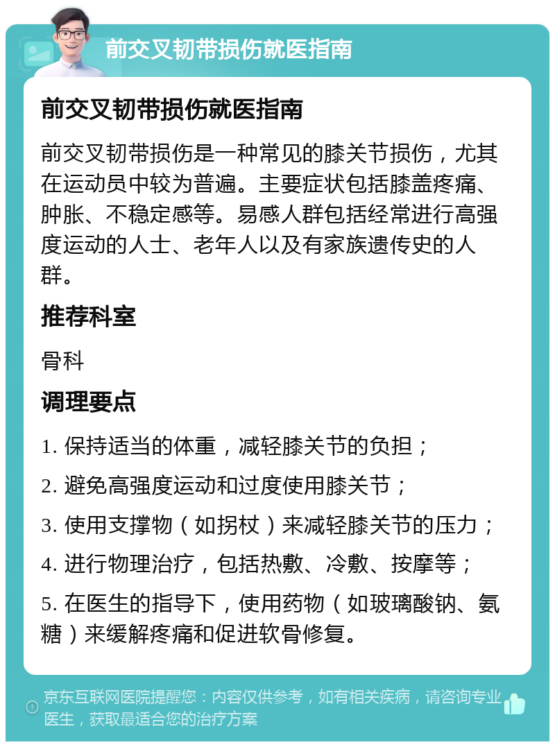 前交叉韧带损伤就医指南 前交叉韧带损伤就医指南 前交叉韧带损伤是一种常见的膝关节损伤，尤其在运动员中较为普遍。主要症状包括膝盖疼痛、肿胀、不稳定感等。易感人群包括经常进行高强度运动的人士、老年人以及有家族遗传史的人群。 推荐科室 骨科 调理要点 1. 保持适当的体重，减轻膝关节的负担； 2. 避免高强度运动和过度使用膝关节； 3. 使用支撑物（如拐杖）来减轻膝关节的压力； 4. 进行物理治疗，包括热敷、冷敷、按摩等； 5. 在医生的指导下，使用药物（如玻璃酸钠、氨糖）来缓解疼痛和促进软骨修复。