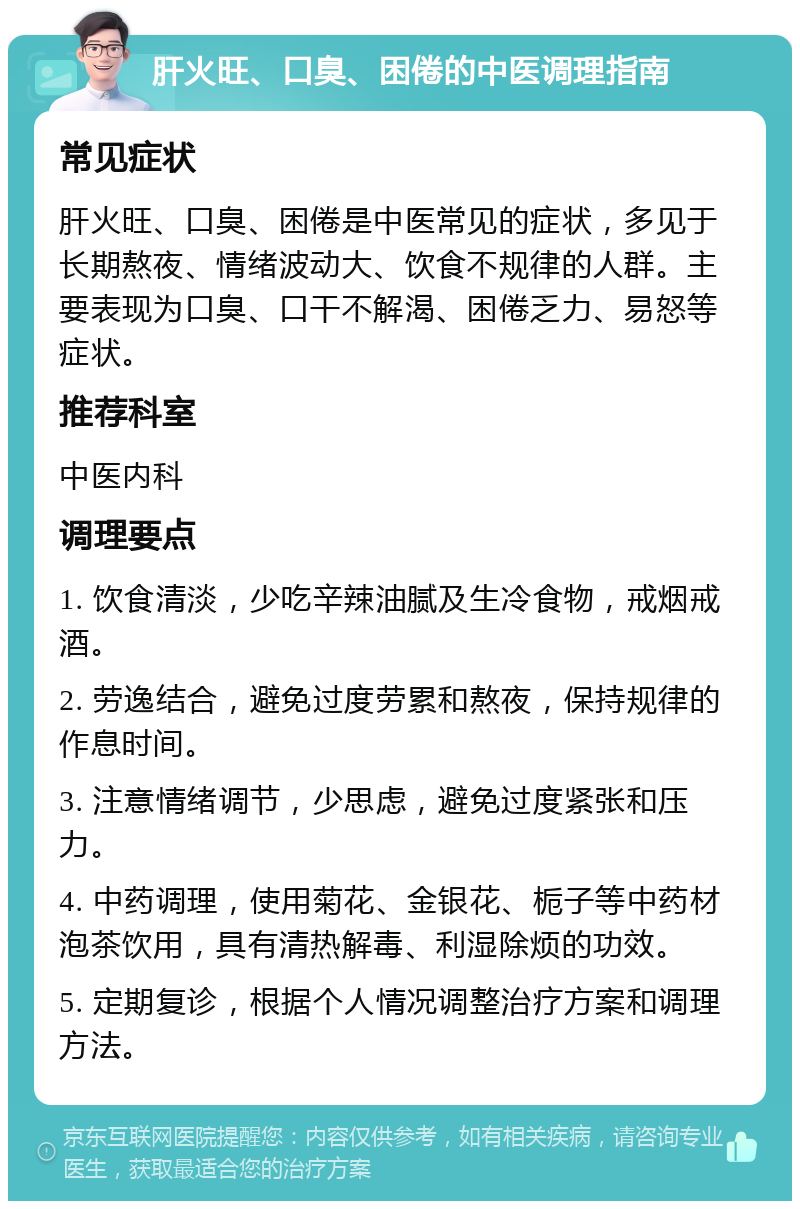 肝火旺、口臭、困倦的中医调理指南 常见症状 肝火旺、口臭、困倦是中医常见的症状，多见于长期熬夜、情绪波动大、饮食不规律的人群。主要表现为口臭、口干不解渴、困倦乏力、易怒等症状。 推荐科室 中医内科 调理要点 1. 饮食清淡，少吃辛辣油腻及生冷食物，戒烟戒酒。 2. 劳逸结合，避免过度劳累和熬夜，保持规律的作息时间。 3. 注意情绪调节，少思虑，避免过度紧张和压力。 4. 中药调理，使用菊花、金银花、栀子等中药材泡茶饮用，具有清热解毒、利湿除烦的功效。 5. 定期复诊，根据个人情况调整治疗方案和调理方法。