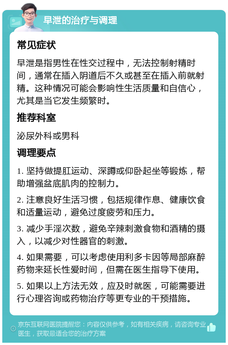 早泄的治疗与调理 常见症状 早泄是指男性在性交过程中，无法控制射精时间，通常在插入阴道后不久或甚至在插入前就射精。这种情况可能会影响性生活质量和自信心，尤其是当它发生频繁时。 推荐科室 泌尿外科或男科 调理要点 1. 坚持做提肛运动、深蹲或仰卧起坐等锻炼，帮助增强盆底肌肉的控制力。 2. 注意良好生活习惯，包括规律作息、健康饮食和适量运动，避免过度疲劳和压力。 3. 减少手淫次数，避免辛辣刺激食物和酒精的摄入，以减少对性器官的刺激。 4. 如果需要，可以考虑使用利多卡因等局部麻醉药物来延长性爱时间，但需在医生指导下使用。 5. 如果以上方法无效，应及时就医，可能需要进行心理咨询或药物治疗等更专业的干预措施。