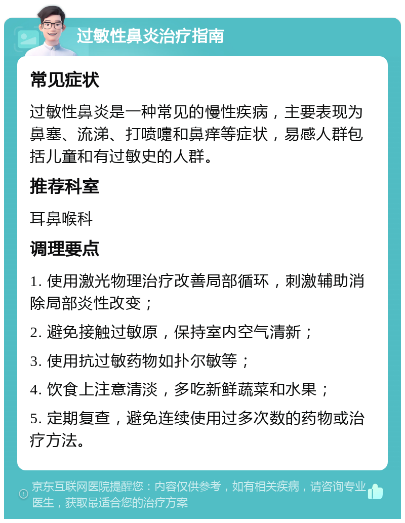 过敏性鼻炎治疗指南 常见症状 过敏性鼻炎是一种常见的慢性疾病，主要表现为鼻塞、流涕、打喷嚏和鼻痒等症状，易感人群包括儿童和有过敏史的人群。 推荐科室 耳鼻喉科 调理要点 1. 使用激光物理治疗改善局部循环，刺激辅助消除局部炎性改变； 2. 避免接触过敏原，保持室内空气清新； 3. 使用抗过敏药物如扑尔敏等； 4. 饮食上注意清淡，多吃新鲜蔬菜和水果； 5. 定期复查，避免连续使用过多次数的药物或治疗方法。