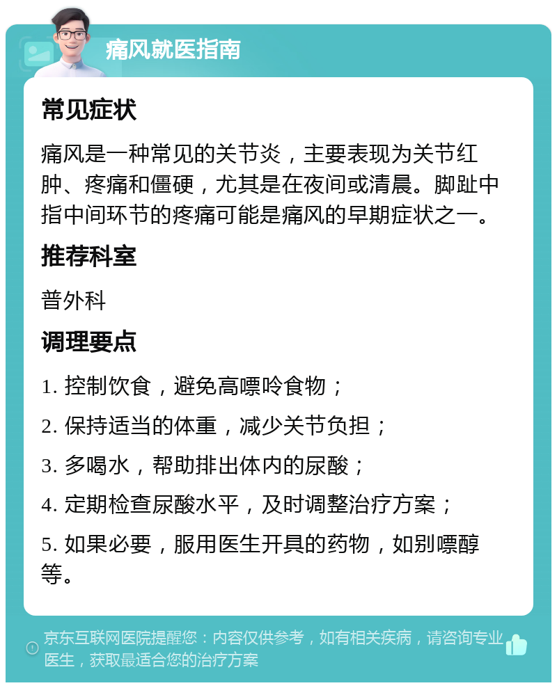 痛风就医指南 常见症状 痛风是一种常见的关节炎，主要表现为关节红肿、疼痛和僵硬，尤其是在夜间或清晨。脚趾中指中间环节的疼痛可能是痛风的早期症状之一。 推荐科室 普外科 调理要点 1. 控制饮食，避免高嘌呤食物； 2. 保持适当的体重，减少关节负担； 3. 多喝水，帮助排出体内的尿酸； 4. 定期检查尿酸水平，及时调整治疗方案； 5. 如果必要，服用医生开具的药物，如别嘌醇等。