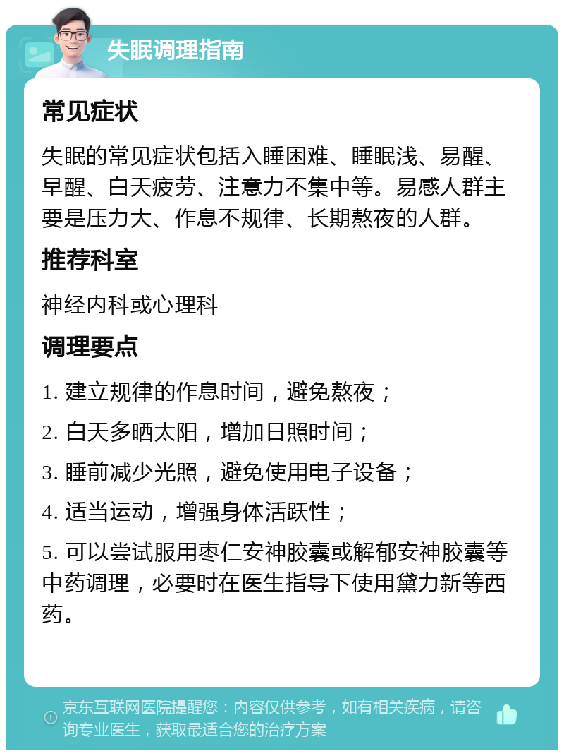 失眠调理指南 常见症状 失眠的常见症状包括入睡困难、睡眠浅、易醒、早醒、白天疲劳、注意力不集中等。易感人群主要是压力大、作息不规律、长期熬夜的人群。 推荐科室 神经内科或心理科 调理要点 1. 建立规律的作息时间，避免熬夜； 2. 白天多晒太阳，增加日照时间； 3. 睡前减少光照，避免使用电子设备； 4. 适当运动，增强身体活跃性； 5. 可以尝试服用枣仁安神胶囊或解郁安神胶囊等中药调理，必要时在医生指导下使用黛力新等西药。