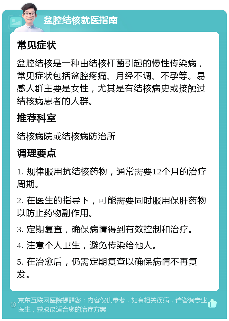 盆腔结核就医指南 常见症状 盆腔结核是一种由结核杆菌引起的慢性传染病，常见症状包括盆腔疼痛、月经不调、不孕等。易感人群主要是女性，尤其是有结核病史或接触过结核病患者的人群。 推荐科室 结核病院或结核病防治所 调理要点 1. 规律服用抗结核药物，通常需要12个月的治疗周期。 2. 在医生的指导下，可能需要同时服用保肝药物以防止药物副作用。 3. 定期复查，确保病情得到有效控制和治疗。 4. 注意个人卫生，避免传染给他人。 5. 在治愈后，仍需定期复查以确保病情不再复发。