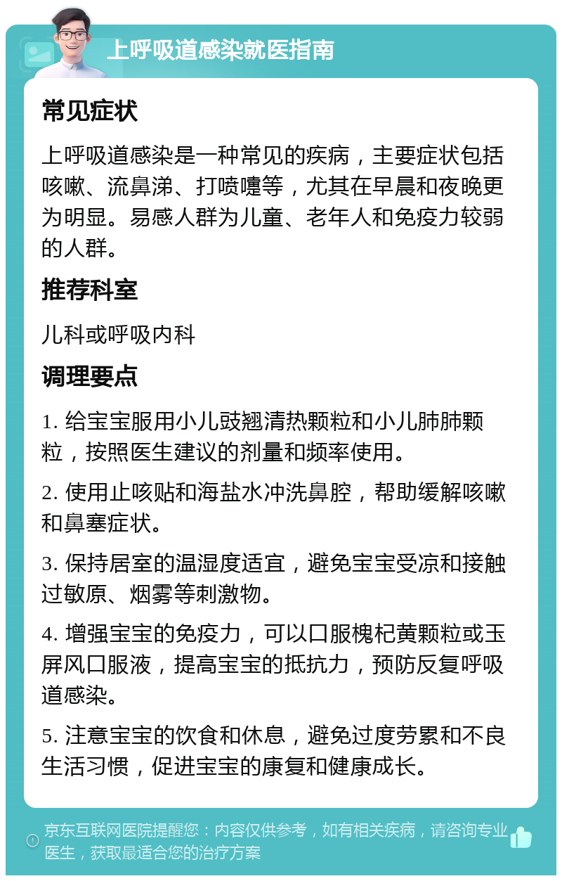 上呼吸道感染就医指南 常见症状 上呼吸道感染是一种常见的疾病，主要症状包括咳嗽、流鼻涕、打喷嚏等，尤其在早晨和夜晚更为明显。易感人群为儿童、老年人和免疫力较弱的人群。 推荐科室 儿科或呼吸内科 调理要点 1. 给宝宝服用小儿豉翘清热颗粒和小儿肺肺颗粒，按照医生建议的剂量和频率使用。 2. 使用止咳贴和海盐水冲洗鼻腔，帮助缓解咳嗽和鼻塞症状。 3. 保持居室的温湿度适宜，避免宝宝受凉和接触过敏原、烟雾等刺激物。 4. 增强宝宝的免疫力，可以口服槐杞黄颗粒或玉屏风口服液，提高宝宝的抵抗力，预防反复呼吸道感染。 5. 注意宝宝的饮食和休息，避免过度劳累和不良生活习惯，促进宝宝的康复和健康成长。