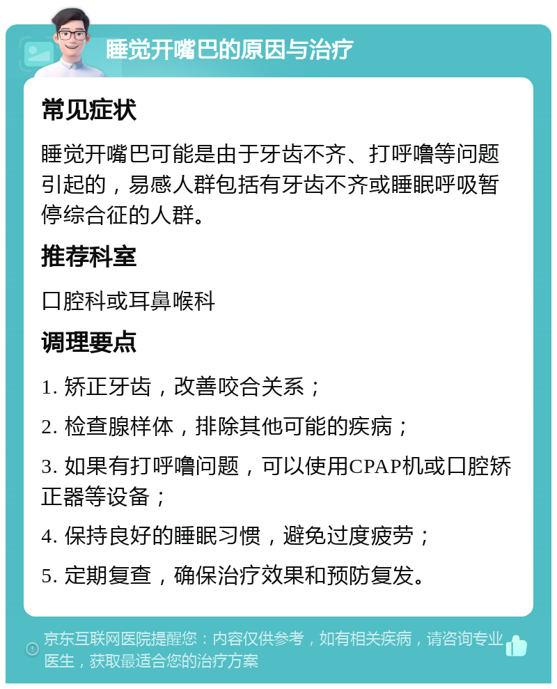 睡觉开嘴巴的原因与治疗 常见症状 睡觉开嘴巴可能是由于牙齿不齐、打呼噜等问题引起的，易感人群包括有牙齿不齐或睡眠呼吸暂停综合征的人群。 推荐科室 口腔科或耳鼻喉科 调理要点 1. 矫正牙齿，改善咬合关系； 2. 检查腺样体，排除其他可能的疾病； 3. 如果有打呼噜问题，可以使用CPAP机或口腔矫正器等设备； 4. 保持良好的睡眠习惯，避免过度疲劳； 5. 定期复查，确保治疗效果和预防复发。