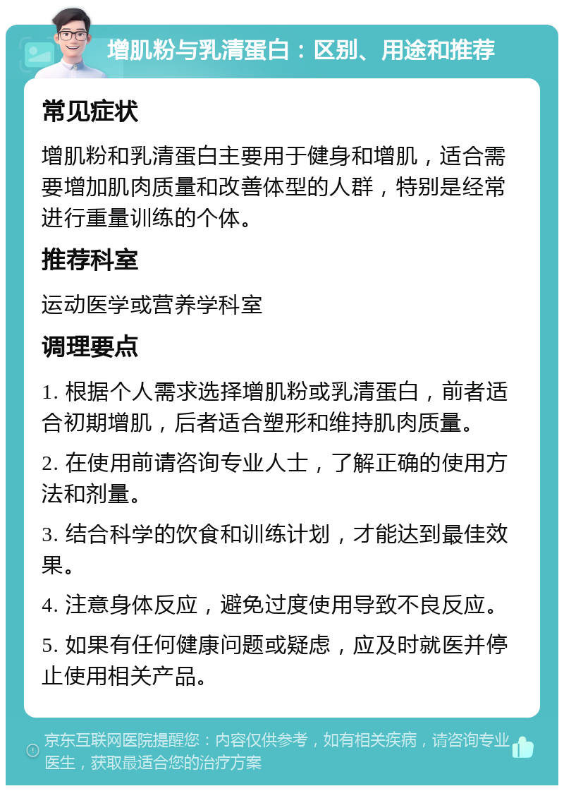 增肌粉与乳清蛋白：区别、用途和推荐 常见症状 增肌粉和乳清蛋白主要用于健身和增肌，适合需要增加肌肉质量和改善体型的人群，特别是经常进行重量训练的个体。 推荐科室 运动医学或营养学科室 调理要点 1. 根据个人需求选择增肌粉或乳清蛋白，前者适合初期增肌，后者适合塑形和维持肌肉质量。 2. 在使用前请咨询专业人士，了解正确的使用方法和剂量。 3. 结合科学的饮食和训练计划，才能达到最佳效果。 4. 注意身体反应，避免过度使用导致不良反应。 5. 如果有任何健康问题或疑虑，应及时就医并停止使用相关产品。