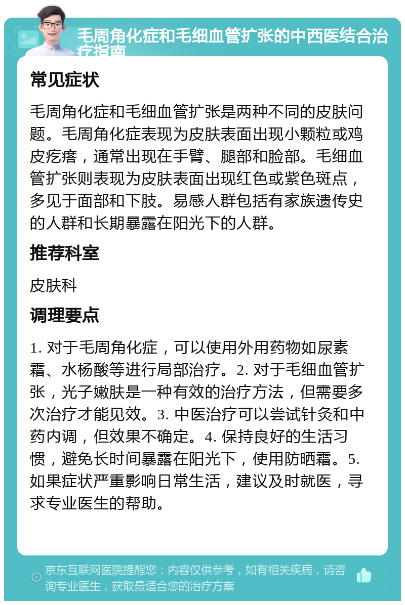 毛周角化症和毛细血管扩张的中西医结合治疗指南 常见症状 毛周角化症和毛细血管扩张是两种不同的皮肤问题。毛周角化症表现为皮肤表面出现小颗粒或鸡皮疙瘩，通常出现在手臂、腿部和脸部。毛细血管扩张则表现为皮肤表面出现红色或紫色斑点，多见于面部和下肢。易感人群包括有家族遗传史的人群和长期暴露在阳光下的人群。 推荐科室 皮肤科 调理要点 1. 对于毛周角化症，可以使用外用药物如尿素霜、水杨酸等进行局部治疗。2. 对于毛细血管扩张，光子嫩肤是一种有效的治疗方法，但需要多次治疗才能见效。3. 中医治疗可以尝试针灸和中药内调，但效果不确定。4. 保持良好的生活习惯，避免长时间暴露在阳光下，使用防晒霜。5. 如果症状严重影响日常生活，建议及时就医，寻求专业医生的帮助。