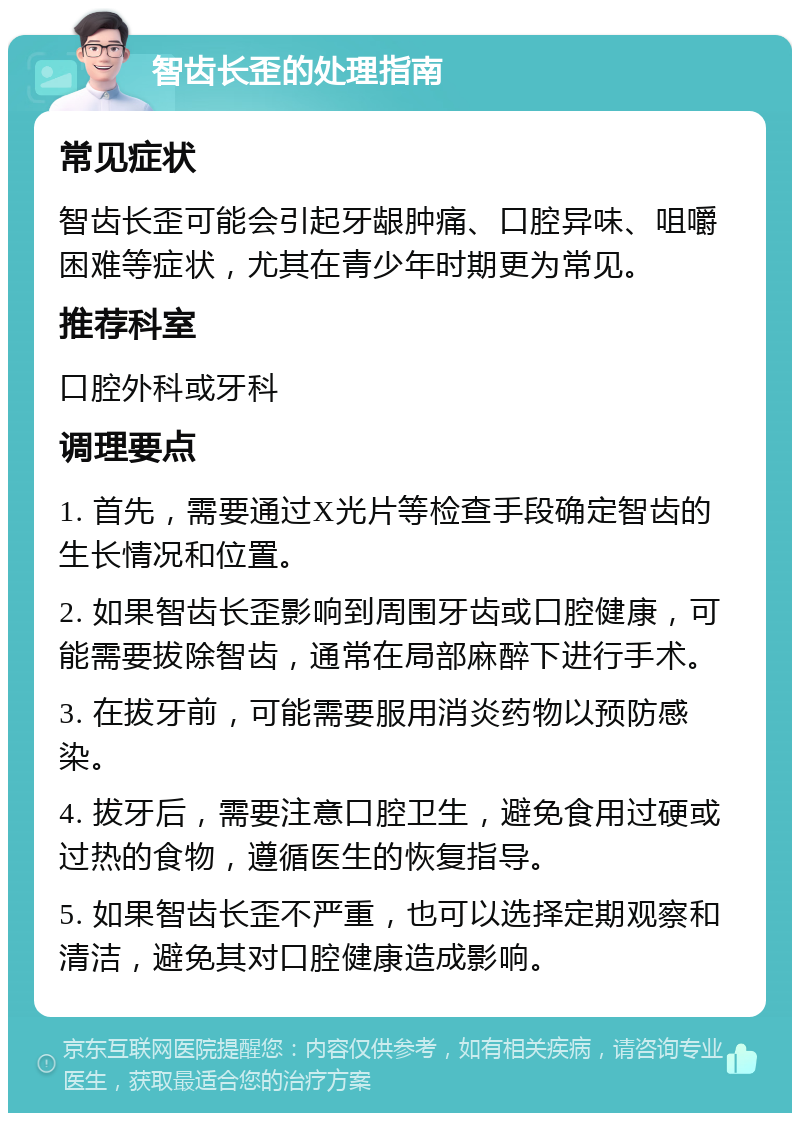 智齿长歪的处理指南 常见症状 智齿长歪可能会引起牙龈肿痛、口腔异味、咀嚼困难等症状，尤其在青少年时期更为常见。 推荐科室 口腔外科或牙科 调理要点 1. 首先，需要通过X光片等检查手段确定智齿的生长情况和位置。 2. 如果智齿长歪影响到周围牙齿或口腔健康，可能需要拔除智齿，通常在局部麻醉下进行手术。 3. 在拔牙前，可能需要服用消炎药物以预防感染。 4. 拔牙后，需要注意口腔卫生，避免食用过硬或过热的食物，遵循医生的恢复指导。 5. 如果智齿长歪不严重，也可以选择定期观察和清洁，避免其对口腔健康造成影响。