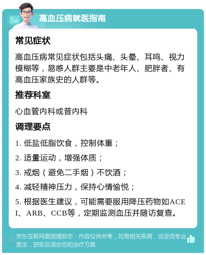 高血压病就医指南 常见症状 高血压病常见症状包括头痛、头晕、耳鸣、视力模糊等，易感人群主要是中老年人、肥胖者、有高血压家族史的人群等。 推荐科室 心血管内科或普内科 调理要点 1. 低盐低脂饮食，控制体重； 2. 适量运动，增强体质； 3. 戒烟（避免二手烟）不饮酒； 4. 减轻精神压力，保持心情愉悦； 5. 根据医生建议，可能需要服用降压药物如ACEI、ARB、CCB等，定期监测血压并随访复查。