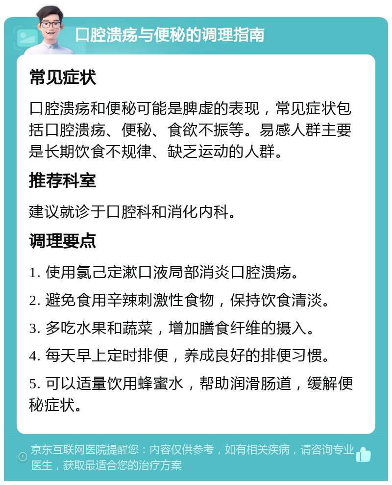 口腔溃疡与便秘的调理指南 常见症状 口腔溃疡和便秘可能是脾虚的表现，常见症状包括口腔溃疡、便秘、食欲不振等。易感人群主要是长期饮食不规律、缺乏运动的人群。 推荐科室 建议就诊于口腔科和消化内科。 调理要点 1. 使用氯己定漱口液局部消炎口腔溃疡。 2. 避免食用辛辣刺激性食物，保持饮食清淡。 3. 多吃水果和蔬菜，增加膳食纤维的摄入。 4. 每天早上定时排便，养成良好的排便习惯。 5. 可以适量饮用蜂蜜水，帮助润滑肠道，缓解便秘症状。