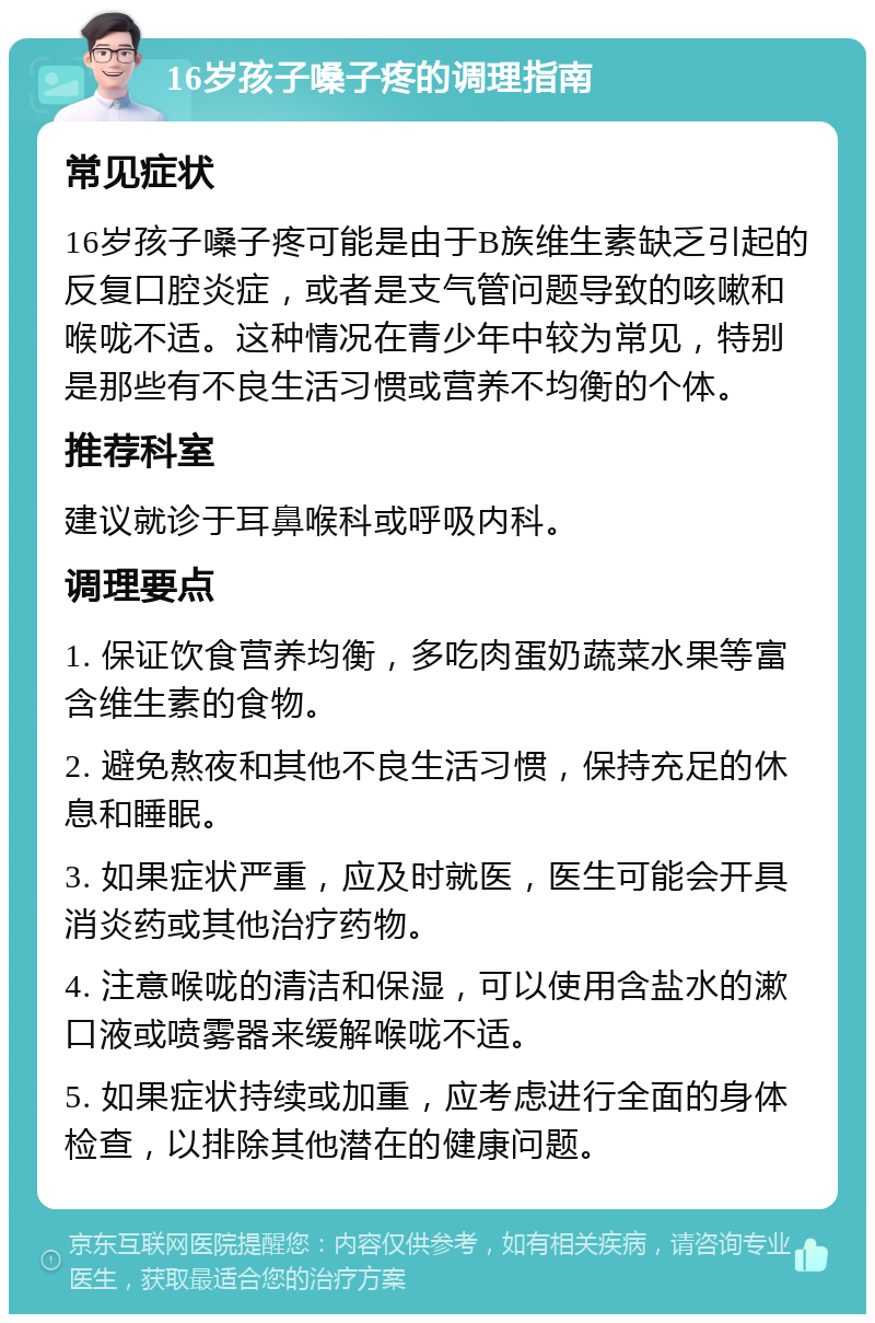 16岁孩子嗓子疼的调理指南 常见症状 16岁孩子嗓子疼可能是由于B族维生素缺乏引起的反复口腔炎症，或者是支气管问题导致的咳嗽和喉咙不适。这种情况在青少年中较为常见，特别是那些有不良生活习惯或营养不均衡的个体。 推荐科室 建议就诊于耳鼻喉科或呼吸内科。 调理要点 1. 保证饮食营养均衡，多吃肉蛋奶蔬菜水果等富含维生素的食物。 2. 避免熬夜和其他不良生活习惯，保持充足的休息和睡眠。 3. 如果症状严重，应及时就医，医生可能会开具消炎药或其他治疗药物。 4. 注意喉咙的清洁和保湿，可以使用含盐水的漱口液或喷雾器来缓解喉咙不适。 5. 如果症状持续或加重，应考虑进行全面的身体检查，以排除其他潜在的健康问题。