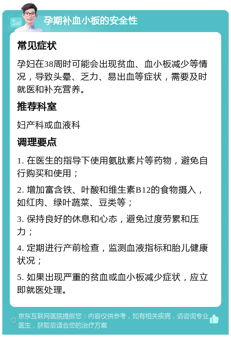 孕期补血小板的安全性 常见症状 孕妇在38周时可能会出现贫血、血小板减少等情况，导致头晕、乏力、易出血等症状，需要及时就医和补充营养。 推荐科室 妇产科或血液科 调理要点 1. 在医生的指导下使用氨肽素片等药物，避免自行购买和使用； 2. 增加富含铁、叶酸和维生素B12的食物摄入，如红肉、绿叶蔬菜、豆类等； 3. 保持良好的休息和心态，避免过度劳累和压力； 4. 定期进行产前检查，监测血液指标和胎儿健康状况； 5. 如果出现严重的贫血或血小板减少症状，应立即就医处理。