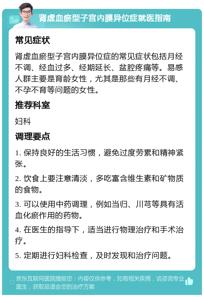 肾虚血瘀型子宫内膜异位症就医指南 常见症状 肾虚血瘀型子宫内膜异位症的常见症状包括月经不调、经血过多、经期延长、盆腔疼痛等。易感人群主要是育龄女性，尤其是那些有月经不调、不孕不育等问题的女性。 推荐科室 妇科 调理要点 1. 保持良好的生活习惯，避免过度劳累和精神紧张。 2. 饮食上要注意清淡，多吃富含维生素和矿物质的食物。 3. 可以使用中药调理，例如当归、川芎等具有活血化瘀作用的药物。 4. 在医生的指导下，适当进行物理治疗和手术治疗。 5. 定期进行妇科检查，及时发现和治疗问题。