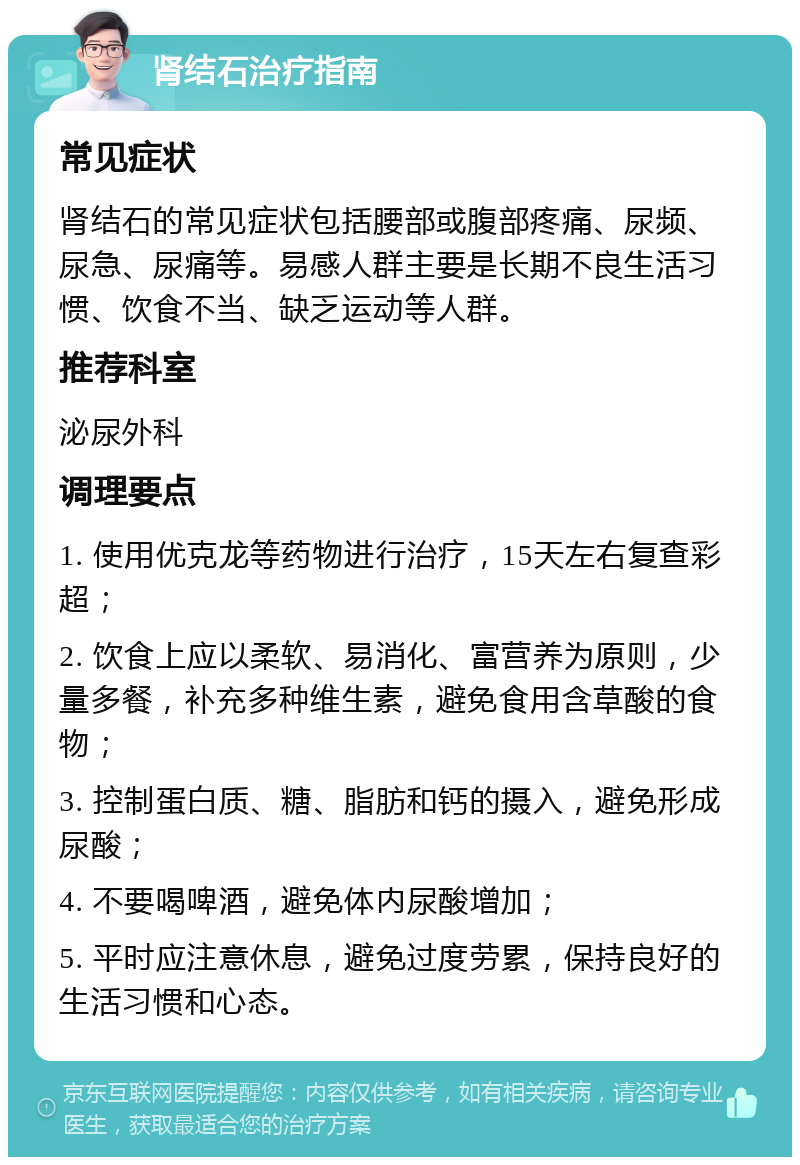 肾结石治疗指南 常见症状 肾结石的常见症状包括腰部或腹部疼痛、尿频、尿急、尿痛等。易感人群主要是长期不良生活习惯、饮食不当、缺乏运动等人群。 推荐科室 泌尿外科 调理要点 1. 使用优克龙等药物进行治疗，15天左右复查彩超； 2. 饮食上应以柔软、易消化、富营养为原则，少量多餐，补充多种维生素，避免食用含草酸的食物； 3. 控制蛋白质、糖、脂肪和钙的摄入，避免形成尿酸； 4. 不要喝啤酒，避免体内尿酸增加； 5. 平时应注意休息，避免过度劳累，保持良好的生活习惯和心态。