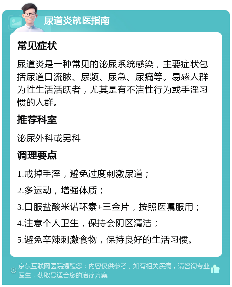 尿道炎就医指南 常见症状 尿道炎是一种常见的泌尿系统感染，主要症状包括尿道口流脓、尿频、尿急、尿痛等。易感人群为性生活活跃者，尤其是有不洁性行为或手淫习惯的人群。 推荐科室 泌尿外科或男科 调理要点 1.戒掉手淫，避免过度刺激尿道； 2.多运动，增强体质； 3.口服盐酸米诺环素+三金片，按照医嘱服用； 4.注意个人卫生，保持会阴区清洁； 5.避免辛辣刺激食物，保持良好的生活习惯。